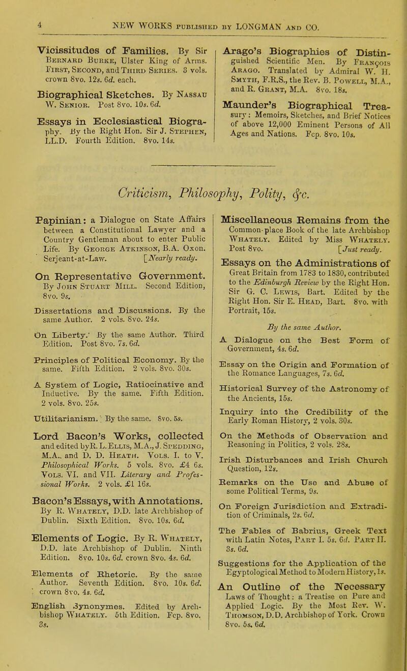 Vicissitudes of Families. By Sir Bernard Burke, Ulster King of Anns. First, Second, and Third Series. 3 vols. crown 8vo. 12s. 6d. each. Biographical Sketches. By Nassau W. Senior. Post 8vo. 10s. GcZ. Essays in Ecclesiastical Biogra- phy. By the Right Hon. Sir J. Stephen, LL.D. Fourth Edition. 8vo. 14s. Arago’s Biographies of Distin- guished Scientific Men. By Francis Arago. Translated by Admiral W. II. Smyth, F.R.S., the Rev.' B. Powell, M.A., and R. Grant, M.A. 8vo. 18s. Maunder’s Biographical Trea- sury : Memoirs, Sketches, and Brief Notices of above 12,000 Eminent Persons of All Ages and Nations. Fcp. 8vo. 10s. Criticism, Philosophy, Polity, fyc. Papinian: a Dialogue on State Affairs between a Constitutional Lawyer and a Country Gentleman about to enter Public Life. By George Atkinson, B.A. Oxon. Serjeant-at-Law. [Nearly ready. On Representative Government. By John Stuart Mill. Second Edition, 8vo. 9s. Dissertations and Discussions. By the same Author. 2 vols. 8vo. 24s. On Liberty.’ By the same Author. Third Edition. Post 8vo. 7s. 6d. Principles of Political Economy. By the same. Fifth Edition. 2 vols. 8vo. 30s. A System of Logic, Ratiocinative and Inductive. By the same. Fifth Edition. 2 vols. 8vo. 25s. Utilitarianism.; By the same. 8vo. 5s. Lord Bacon’s Works, collected and edited byR. L. Ellis, M.A., J. Spudding, M.A.. and D. D. Heath. Vols. I. to V. Philosophical Works. 5 vols. 8vo. £4 6s. Vols. VI. and VII. Literary and Profes- sional Works. 2 vols. £1 16s. Bacon’s Essays, with Annotations. By R. Wiiately, D.D. late Archbishop of Dublin. Sixth Edition. 8vo. 10s. 6d. Elements of Logic. By R. Whately, D.D. late Archbishop of Dublin. Ninth Edition. 8vo. 10s. 6d. crown Svo. 4s. 6d. Elements of Rhetoric. By the same Author. Seventh Edition. 8vo. 10s. 6d. '■ crown 8vo. 4s. 6d. English Jynonymes. Edited by Arch- bishop Whately. 5th Edition. Fcp. Svo. 3s. Miscellaneous Remains from the Common-place Book of the late Archbishop Whately. Edited by Miss Whately. Post 8vo. [Just ready. Essays on the Administrations of Great Britain from 1783 to 1830, contributed to the Edinburgh Review by the Right Hon. Sir G. C. Lewis, Bart. Edited by the Right Hon. Sir E. Head, Bart. 8vo. with Portrait, 15s. By the same Author. A Dialogue on the Best Form of Government, 4s. 6d. Essay on the Origin and Formation of the Romance Languages, 7s. 6d. Historical Survey of the Astronomy of the Ancients, 15s. Inquiry into the Credibility of the Early Roman History, 2 vols. 30s. On the Methods of Observation and Reasoning in Politics, 2 vols. 28s. Irish Disturbances and Irish Church Question, 12s. Remarks on the Use and Abuse of some Political Terms, 9s. On Foreign Jurisdiction and Extradi- tion of Criminals, 2s. Gd. The Fables of Babrius, Greek Text with Latin Notes, Part I. 5s. 6d. Part II. 3s. Gd. Suggestions for the Application of the Egyptological Method to Modern History, Is. An Outline of the necessary Laws of Thought: a Treatise on Pure and Applied Logic. By the Most Rev. W. Thomson, D. D. Archbishop of York. Crown 8vo. 5s. Gd.