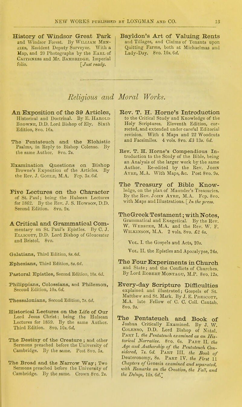 History of Windsor Great Park and Windsor Forest. By William Men- zies, Resident Deputy Surveyor. With a Map, and 20 Photographs by the Earl of Caithness and Mr. Bambridge. Imperial folio. [ Just ready. Bayldon’s Art of Valuing Rents and Tillages, and Claims of Tenants upon Quitting Farms, both at Michaelmas and Lady-Day. 8vo. 10s. 6d. Religious and Moral Works. An Exposition of the 39 Articles, Historical and Doctrinal. By E. Harold Browne, D.D. Lord Bishop of Ely. Sixth Edition, 8vo. 16s. The Pentateuch and the Elohistic Psalms, in Reply to Bishop Colenso. By the same Author. 8vo. 2s. Examination Questions on Bishop Browne’s Exposition of the Articles. By the Rev. J. Gorle, M.A. Fcp. 3s. Gd. Five Lectures on the Character of St. Paul; being the Hulsean Lectures for 1862. By the Rev. J. S. Howson, D.D. Second Edition. 8vo. 9s. A Critical and Grammatical Com- mentary on St. Paul’s Epistles. By C. J. Ellicott, D.D. Lord Bishop of Gloucester and Bristol. 8vo. Galatians, Third Edition, 8s. 6d. Ephesians, Third Edition, 8s. 6d. Pastoral Epistles, Second Edition, 10s. Gd. Philippians, Colossians, and Philemon, Secoud Edition, 10s. Gd. Thessalonians, Second Edition, 7s. Gd. Historical Lectures on the Life of Our Lord Jesus Christ: being the Hulsean Lectures for 1859. By the same Author. Third Edition. 8vo. 10s. Gd. The Destiny of the Creature ; and other Sermons preached before the University of Cambridge. By the same. Post 8vo. 5s. The Broad and the Narrow Way; Two Sermons preached before the University of Cambridge. By the same. Crown 8vo. 2s. Rev. T. H. Horne’s Introduction to the Critical Study and Knowledge of the Holy Scriptures. Eleventh Edition, cor- rected, and extended under careful Editorial revision. With 4 Maps and 22 Woodcuts and Facsimiles. 4 vols. 8vo. £3 13s. Gd. Rev. T. H. Horne’s Compendious In- troduction to the Study of the Bible, being an Analysis of the larger work by the same | Author. Re-edited by the Rev. John Ayre, M.A. With Maps, &c. Post 8vo. 9s. The Treasury of Bible Know- | ledge, on the plan of Maunder’s Treasuries. By the Rev. John Ayre, M.A. Fcp. 8vo. with Maps aud Illustrations. [In the press. The Greek Testament; with Notes, ! Grammatical and Exegetical. By the Rev. W. Webster, M.A. and the Rev. W. F. Wilkinson, M.A. 2 vols. 8vo. £1 4s. Vol. I. the Gospels and Acts, 20s. Vol. II. the Epistles and Apocalypse, 24s. The Four Experiments in Church | and State; and the Conflicts of Churches. By Lord Robert Montagu, M.P. 8vo. 12s. Every-day Scripture Difficulties explained and illustrated; Gospels of St. Matthew and St. Mark. By J. E. Prescott, j M.A. late Fellow of C. C. Coll. Cantab. 8vo. 9s. The Pentateuch and Book of Joshua Critically Examined. By J. W. Colenso, D.D. Lord Bishop of Natal. Part I. the Pentateuch examined as an His- torical Narrative. 8vo. 6s. Part II. the Age and Authorship of the Pentateuch Con- sidered, 7s. Gd. Part III. the Booh of Deuteronomy, 8s. Part IV. the First 11 Chapters of Genesis examined and separated, with Remarks on the Creation, the Fall, and the Deluge, 10s. Gd/