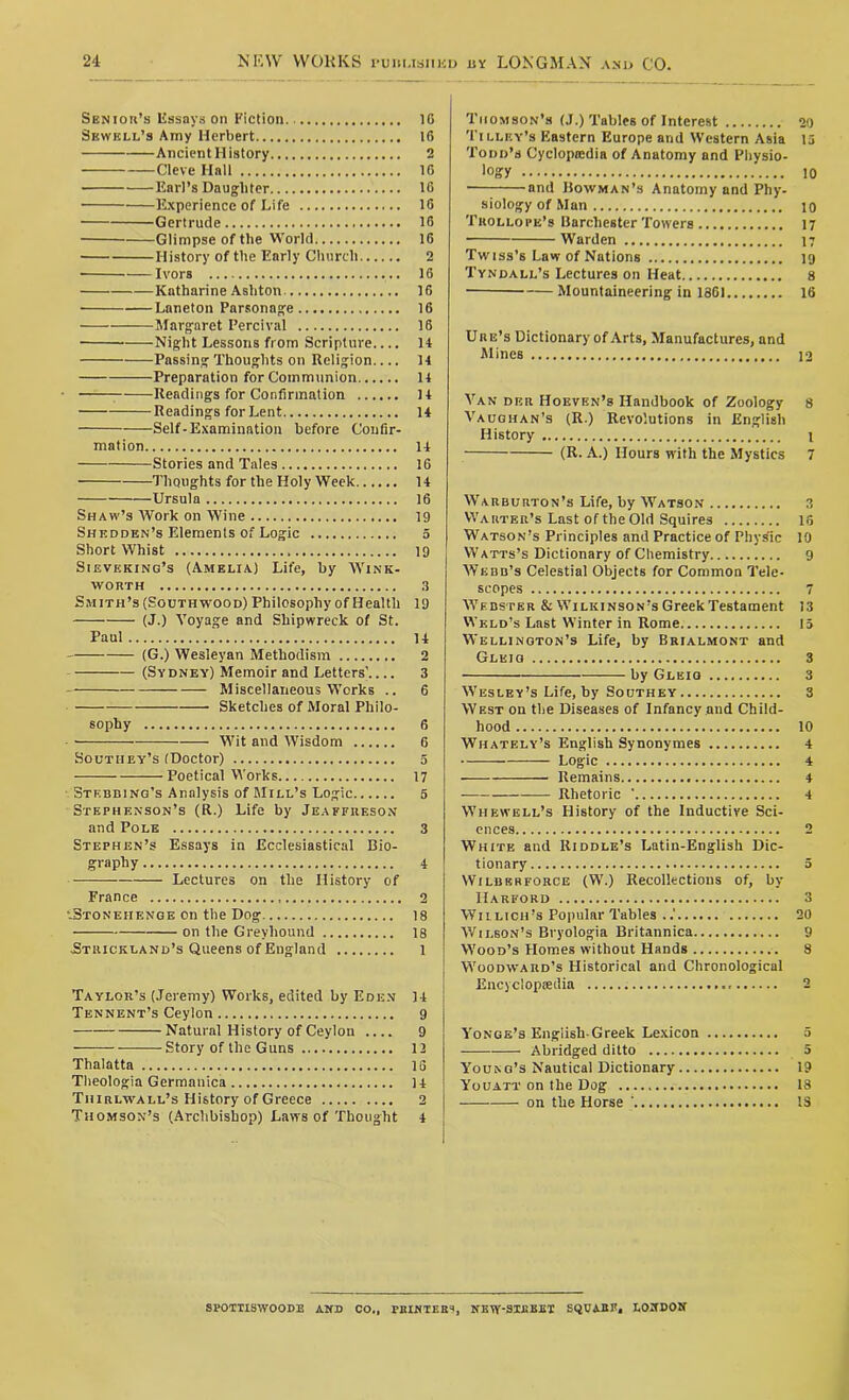 Senior’s Essays on Fiction 10 Sewell’s Amy Herbert 16 Ancient History 2 Cleve Hall 16 Earl’s Daughter 16 • Experience of Life 16 Gertrude 16 Glimpse of the World 16 History of the Early Church 2 ■ Ivors 16 Katharine Ashton 16 Laneton Parsonage 16 Margaret Percival 16 Night Lessons from Scripture.... 1+ Passing Thoughts on Religion.... 14 Preparation for Communion 14 Readings for Confirmation 14 Readings for Lent 14 Self-Examination before Confir- mation 14 Stories and Tales 16 Thoughts for the Holy Week 14 Ursula 16 Shaw’s Work on Wine 19 Shedden’s Elements of Logic 5 Short Whist 19 Sieveking’s (Amelia) Life, by Wink- worth 3 Smith’s (Southwood) Philosophy of Health 19 (J.) Voyage and Shipwreck of St. Paul 14 (G.) Wesleyan Methodism 2 (Sydney) Memoir and Letters’ 3 Miscellaneous Works .. 6 Sketches of Moral Philo- sophy 6 Wit and Wisdom 6 Southey’s (Doctor) 5 Poetical Works 17 Stebbing’s Analysis of Mill’s Logic 5 Stephenson’s (R.) Life by Jeaffiieson and Pole 3 Stephen’s Essays in Ecclesiastical Bio- graphy 4 Lectures on the History of France 2 •-Stonehenge on the Dog 18 on the Greyhound 18 Strickland’s Queens of England 1 Taylor’s (Jeremy) Works, edited by Eden 14 Tennent’s Ceylon 9 Natural History of Ceylon .... 9 ——-Story of the Guns 12 Thalatta 15 Theologia Germanica 14 Thirlwall’s History of Greece 2 Thomson’s (Archbishop) Laws of Thought 4 Thomson’s (J.) Tables of Interest 20 Tilley’s Eastern Europe and Western Asia 15 Todd’s Cyclopiedia of Anatomy and Physio- logy 10 — and Bowman’s Anatomy and Phy- siology of Man io Trollope’s Barchester Towers 17 Warden 17 Twiss’s Law of Nations 19 Tyndall’s Lectures on Heat 8 Mountaineering in 1861 16 Ure’s Dictionary of Arts, Manufactures, and Mines 12 Van der Hoeven’s Handbook of Zoology 8 Vaughan’s (R.) Revolutions in English History 1 (R. A.) Hours with the Mystics 7 Warburton’s Life, by Watson 3 Warter’s Last of the Old Squires 16 Watson’s Principles and Practice of Phys'ic 10 Watts’s Dictionary of Chemistry 9 Webb’s Celestial Objects for Common Tele- scopes 7 Webster & Wilkinson’s Greek Testament 13 Weld’s Last Winter in Rome 15 Wellington’s Life, by Brialmont and Glkiq 3 by Gleiq 3 Wesley’s Life, by Southey 3 West on the Diseases of Infancy and Child- hood 10 Whately’s English Synonymes 4 Logic 4 Remains 4 — Rhetoric ' 4 Whewell’s History of the Inductive Sci- ences 2 White and Riddle’s Latin-English Dic- tionary 5 Wilber force (W.) Recollections of, by Harford 3 W1 llich’s Popular Tables 20 Wilson’s Bryologia Britannica 9 Wood’s Homes without Hands 8 Woodward’s Historical and Chronological Encyclopaedia 2 Yonge’s Engiisli-Greek Lexicon 5 Abridged ditto 5 Young’s Nautical Dictionary 19 Youatt on the Dog 18 on the Horse ' IS SPOTTISWOODE AND CO., PRINTERS, NKWSIEBET SQUARE, LONDON