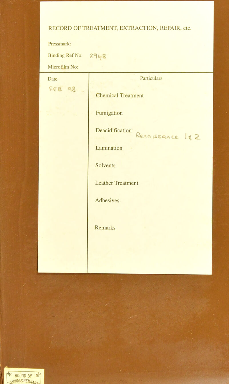 RECORD OF TREATMENT, EXTRACTION, REPAIR, etc. Pressmark Binding Ref No: 2^8 Microfilm No: Date Particulars Chemical Treatment Fumigation Deacidification K-€A<\ iSSCa CC. 2. Lamination Solvents Leather Treatment Adhesives Remarks