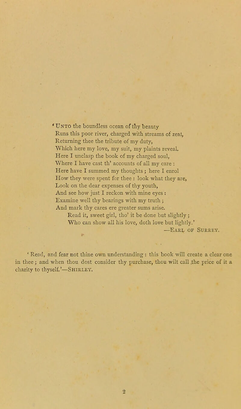 ‘ Unto the boundless ocean of thy beauty Runs this poor river, charged with streams of zeal, Returning thee the tribute of my duty, Which here my love, my suit, my plaints reveal. Here I unclasp the book of my charged soul. Where I have cast th’ accounts of all my care : Here have I summed my thoughts ; here I enrol How they were spent for thee : look what they are. Look on the dear expenses of thy youth. And see how just I reckon with mine eyes : Examine well thy bearings with my truth ; And mark thy cares ere greater sums arise. Read it, sweet girl, tho’ it be done but slightly ; Who can show all his love, doth love but lightly.’ —Earl of Surrey. ‘ Read, and fear not thine own understanding : this book will create a clear one in thee; and when thou dost consider thy purchase, thou wilt call .the price of it a charity to thyself.’—Shirley. 2