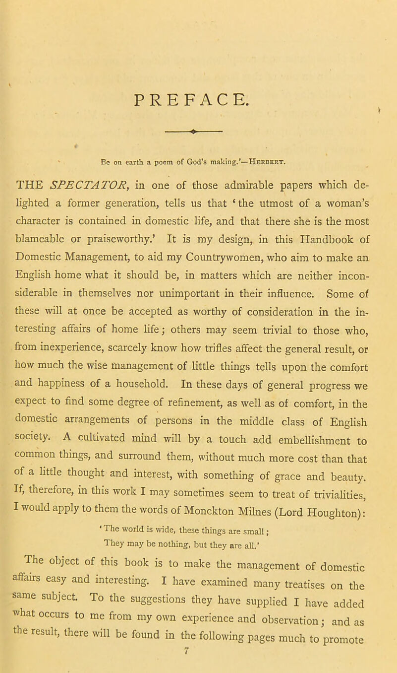 PREFACE. > ' Be on earth a poem of God's malting.’—Herbert. THE SPECTATOR, in one of those admirable papers which de- lighted a former generation, tells us that ‘ the utmost of a woman’s character is contained in domestic life, and that there she is the most blameable or praiseworthy.’ It is my design, in this Handbook of Domestic Management, to aid my Countrywomen, who aim to make an English home what it should be, in matters which are neither incon- siderable in themselves nor unimportant in their influence. Some of these will at once be accepted as worthy of consideration in the in- teresting affairs of home life; others may seem trivial to those who, from inexperience, scarcely know how trifles affect the general result, or how much the wise management of little things tells upon the comfort and happiness of a household. In these days of general progress we expect to find some degree of refinement, as well as of comfort, in the domestic arrangements of persons in the middle class of English society. A cultivated mind will by a touch add embellishment to common things, and surround them, without much more cost than that of a little thought and interest, with something of grace and beauty. If, therefore, in this work I may sometimes seem to treat of trivialities, I would apply to them the words of Monckton Milnes (Lord Houghton): • The world is wide, these things are small; They may be nothing, but they are all.' The object of this book is to make the management of domestic affairs easy and interesting. I have examined many treatises on the same subject. To the suggestions they have supplied I have added what occurs to me from my own experience and observation; and as the result, there will be found in the following pages much to promote