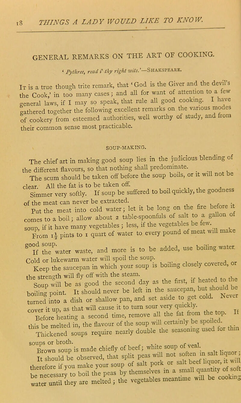 GENERAL REMARKS ON THE ART OF COOKING. ‘ Pythree, read H thy right wits.'—Shakspeare. It is a true though trite remark, that ‘ God is the Giver and the devil s the Cook,’ in too many cases; and all for want of attendon to a few general laws, if I may so speak, that rule all good cooking. I have gathered together the following excellent remarks on the various modes of cookery from esteemed authorities, well worthy of study, and from their common sense most practicable. SOUP-MAKING. The chief art in making good soup lies in the judicious blending o the different flavours, so that nothing shall predominate. ^ The scum should be taken off before the soup boils, or it will not be clear. All the fat is to be taken off. . ,, , j Simmer very softly. If soup be suffered to boil quickly, the goodness of the meat can never be extracted. Put the meat into cold water; let it be long on the fire before it comes to a boil; allow about 2 table-spoonfuls of salt to a gaUon of soup, if it have many vegetables ; less, if the vegetables be few. From 4 pints to i quart of water to every pound of meat will make ®°if th^water waste, and more is to be added, use boiling water. Cold or lukewarm water will spoil the soup. Keep the saucepan in which your soup is boiling closely covered, 0 the strength will fly off with the steam. , j * ,.1 ~ Soup will be as good the second day as the first, if heated to the boiling point. It should never be left in the saucepan, but should be turned into a dish or shallow pan, and set aside to get cold. Never rover it up, as that will cause it to turn sour very quickly. Be^^ a second time, remove all the fat from the top. It this be melted in, the flavour of the soup will certainly be spoiled. Thicirened require nearly double the seasoning used for thin souDS or broth. . - , Brown soup is made chiefly of beef; white soup of veal. _ It should be observed, that split peas will not soften m salt hqu , *ere?orif you make yob soup of salt pork or salt beef liquor, it va be necessary to boil the peas by themselves m a small quantity of so t watefuntiUhey are melted l the vegetables meanume wiU be cooking