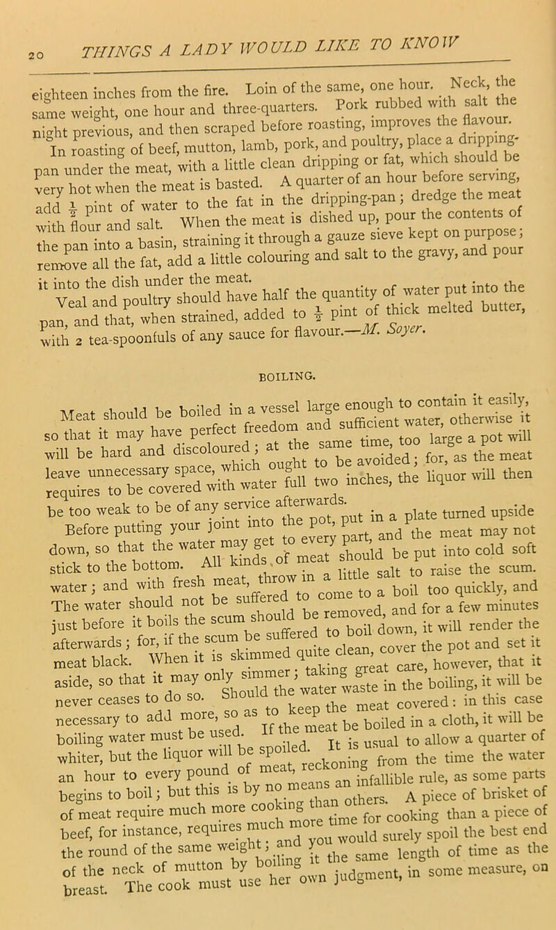 eighteen inches from the fire. Loin of the same one hour. Neck he same weight, one hour and three-quarters. Pork rubbed w^h salt the ni-ht previous, and then scraped before roasting, improves the flavour. In resting of beef, mutton, lamb, pork, and poultry, place a drippmg- pan under the meat, with a little clean dripping or fat, which should be Lry hot when the meat is basted. A quarter of an hour add^ \ pint of water to the fat in the dripping-pan; dredge the meat with flour and salt. When the meat is dished up, pour the contents of with flour and salt ^ . 'reSi^ve all the fat, add a little colouring and salt to the gravy, and pour '' VraUnd half the quantity of water Put -to the strained, added to ^ pin. ^ toe. nrel.ed butter. with 2 tea-spoonfuls of any sauce for flavour.-d/. Soyer. boiling. Meat.sbou,dbeboned»av^^^^^^^ SO that It may have perfe ^ ^ p^^. will be hard and disco oure ^ t avoided; for, as the meat r:;drerve7ed;ith water full two inehes. the liquor rvill then be too weak to be of any semee . , ^^,,3 „psjde Before putting your joint into the pot, P down, so that the ”2^hou^^ be put into eold soft Stick to the bottom. All km . water; and with fresh , boil too quickly, and The water should not be removed and for a few minutes just before it boils the scum s ^ render the ifterwards; for, if the scum be pot and set it meat black. When it is skimmed J,ever, that it aside, so that water iva^te in the boiling.it will be never ceases to do so. Should covered: in this case necessary to add more, so as in a cloth, it will be boiling water must be used. ^ quarter of whiter, but the liquor wi 1 be JP“f .He time the water an hour to every pound o ’ infallible rule, as some parts begins to boil i but this is by pie« of brisket of of meat require much more co g cooking than a piece of beef, for instance, „ould surely spoil the best end the round of the same w^g . y .,..,5 as the tat xhetoT must L= her “own judgment, in some measure, on