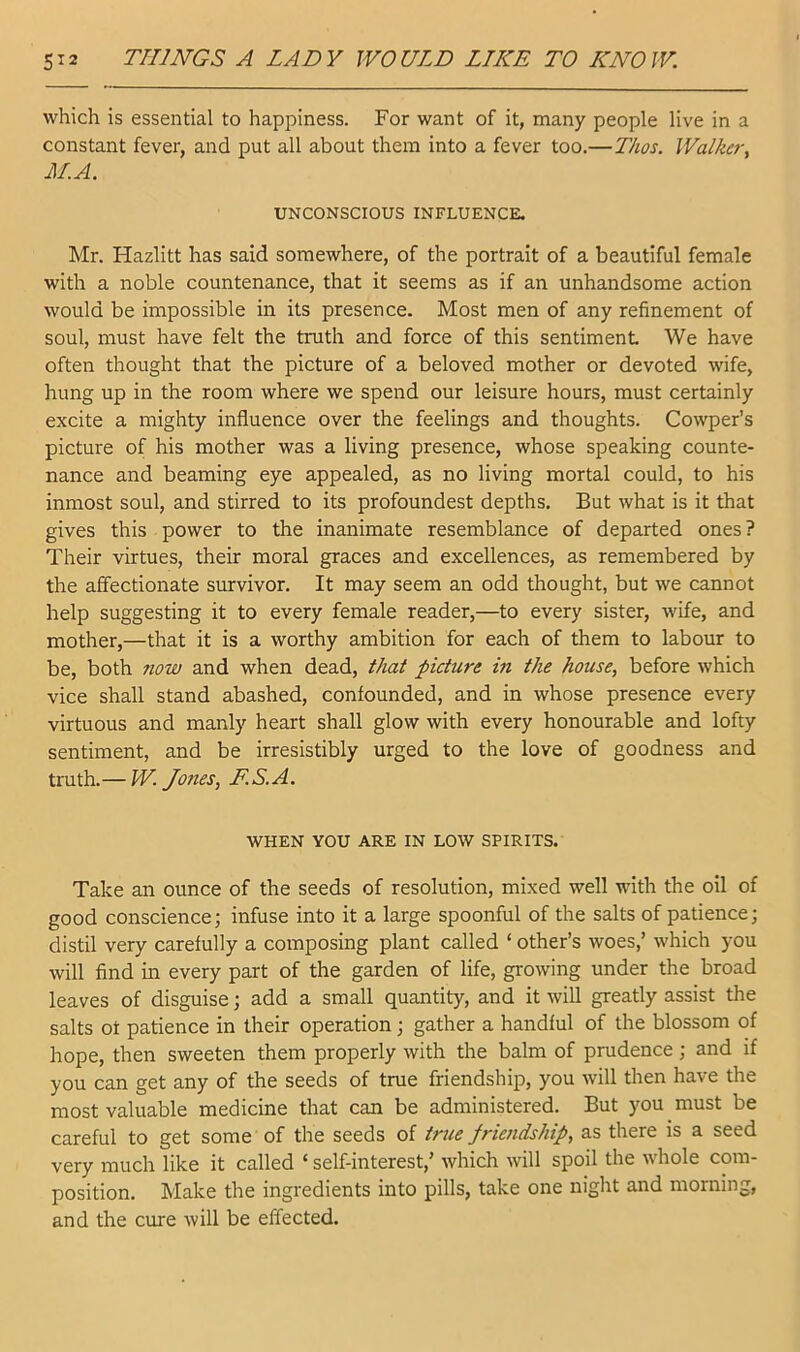 which is essential to happiness. For want of it, many people live in a constant fever, and put all about them into a fever too.—Thos. Walker-^ M.A. UNCONSCIOUS INFLUENCE. Mr. Hazlitt has said somewhere, of the portrait of a beautiful female with a noble countenance, that it seems as if an unhandsome action would be impossible in its presence. Most men of any refinement of soul, must have felt the truth and force of this sentiment We have often thought that the picture of a beloved mother or devoted wife, hung up in the room where we spend our leisure hours, must certainly excite a mighty influence over the feelings and thoughts. Cowper’s picture of his mother was a living presence, whose speaking counte- nance and beaming eye appealed, as no living mortal could, to his inmost soul, and stirred to its profoundest depths. But what is it that gives this power to the inanimate resemblance of departed ones? Their virtues, their moral graces and excellences, as remembered by the affectionate survivor. It may seem an odd thought, but we cannot help suggesting it to every female reader,—to every sister, wife, and mother,—that it is a worthy ambition for each of them to labour to be, both now and when dead, that picture in the house, before which vice shall stand abashed, confounded, and in whose presence every virtuous and manly heart shall glow with every honourable and lofty sentiment, and be irresistibly urged to the love of goodness and truth.— W. Jones, E.S.A. WHEN YOU ARE IN LOW SPIRITS. Take an ounce of the seeds of resolution, mixed well with the oil of good conscience; infuse into it a large spoonful of the salts of patience; distil very carefully a composing plant called ‘ other’s woes,’ which you will find in every part of the garden of life, growing under the broad leaves of disguise; add a small quantity, and it will greatly assist the salts of patience in their operation; gather a handful of the blossom of hope, then sweeten them properly with the balm of prudence ; and if you can get any of the seeds of true friendship, you will then have the most valuable medicine that can be administered. But you must be careful to get some of the seeds of true friendship, as there is a seed very much like it called ‘ self-interest,’ which will spoil the whole com- position. Make the ingredients into pills, take one night and morning, and the cure will be effected.