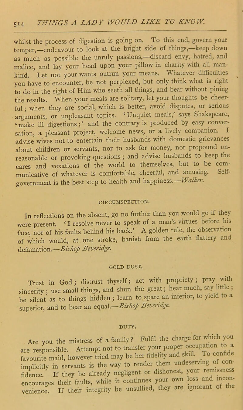 whilst the process of digestion is going on. To this end, govern your temper,—endeavour to look at the bright side of things,—keep down as much as possible the unruly passions, discard envy, hatred, and malice, and lay your head upon your pillow in charity with all man- kind. Let not your wants outrun your means. Whatever difficulties you have to encounter, be not perplexed, but only think what is right to do in the sight of Him who seeth all things, and bear without pining the results. When your meals are solitary, let your thoughts be cheer- ful ; when they are social, which is better, avoid disputes, or serious arguments, or unpleasant topics. ‘Unquiet meals,’ says Shakspeare, ‘ make ill digestions; ’ and the contrary is produced by easy conver- sation, a pleasant project, welcome news, or a lively companion. I advise wives not to entertain their husbands with domestic grievances about children or servants, nor to ask for money, nor propound un- reasonable or provoking questions; and advise husbands to keep the cares and vexations of the world to themselves, but to be com- municative of whatever is comfortable, cheerful, and amusing. Self- government is the best step to health and happiness. Walker. In reflections on the absent, go no further than you would go if they were present. ‘ I resolve never to speak of a man’s virtues before his face, nor of his faults behind his back.’ A golden rule, the observation of which would, at one stroke, banish from the earth flattery and defamation.—Bishop Beveridge. Trust in God; distrust thyself; act with propriety; pray with sincerity; use small things, and shun the gxeat; hear much, say little ; be silent as to things hidden; learn to spare an inferior, to yield to a superior, and to bear an equal.—Bishop Beveridge. CIRCUMSPECTION. GOLD DUST. DUTY. you the mistress of a family? Fulfil the charge for which you •VI Ait froiicfpr vniir nroner occupation to a venience, If they be already negligent or dishonest, your remissness 3 their faults, while it continues your own loss and i^con- If their integrity be unsullied, they are ignorant of the