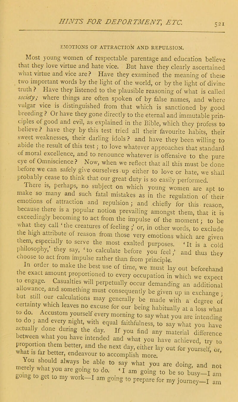 EMOTIONS OF ATTRACTION AND REPULSION, Most young women of resjiectable parentage and education believe that they love virtue and hate vice. But have they clearly ascertained what virtue and vice are? Have they examined the meaning of these two important words by the light of the world, or by the light of divine truth ? Have they listened to the plausible reasoning of what is called society; where things are often spoken of by false names, and where vulgar vice is distinguished from that which is sanctioned by good breeding ? Or have they gone directly to the eternal and immutable prin- ciples of good and evil, as explained in the Bible, which they profess to believe ? have they by this test tried all their favourite habits, their sweet weaknesses, their darling idols ? and have they been willing to abide the result of this test; to love whatever approaches that standard of moral excellence, and to renounce whatever is offensive to the pure eye of Omniscience ? Now, when we reflect that all this must be done before we can safely give ourselves.up either to love or hate, we shall probably cease to think that our great duty is so easily performed. There is, perhaps, no subject on which young women are apt to make so many and such fatal mistakes as in the regulation of their emotions of aUraction and repulsion; and chiefly for this reason because there is a popular notion prevailing amongst them, that it is exceedingly becoming to act from the impulse of the moment; to be vvhat they caU ‘the creatures of feelingor, in other words, to exclude the high attribute of reason from those very emotions which are given them, especially to serve the most exalted purposes. ‘ It is a cold philosophy, they say, ‘to calculate before you feel,’ and thus they clioose to act from impulse rather than from principle. In order to make the best use of time, we must lay out beforehand he exact amount proporhoned to every occupation in which we expect o engage. Casualties will perpetually occur demanding an additional allowance, and something must consequently be given up m exchange ; but still our calculations may generally be made with a degree of certainty which leaves no excuse for our being habitually at a loss what o do. Accustom yourself every morning to say what you are intending to do ; and every night, with equal faithfulness, to say what you have actually done during the day. If you find any material difference between what you have intended and what you have achieved, try to proportion them better, and the next day, either lay out for yourself or what IS far better, endeavour to accomplish more. ’ ’ You should always be able to say what you are doing, and not merely what you are going to do. ‘ I am going to be so busy-I am going to get to my work-I am going to prepare for my journey-I am
