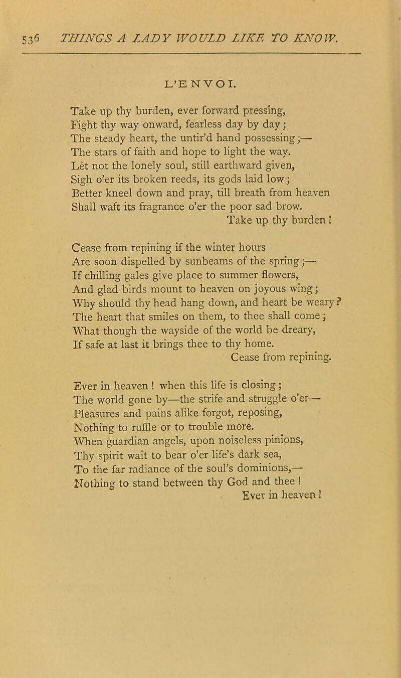 L’E N VO I. Take up thy burden, ever fonvard pressing, Fight thy way onward, fearless day by day; The steady heart, the untir’d hand possessing;— The stars of faith and hope to light the way. Let not the lonely soul, still earthward given. Sigh o’er its broken reeds, its gods laid low; Better kneel down and pray, till breath from heaven Shall waft its fragrance o’er the poor sad brow. Take up thy burden I Cease from repining if the winter hours Are soon dispelled by sunbeams of the spring;— If chilling gales give place to summer flowers, And glad birds mount to heaven on joyous wing; Why should thy head hang down, and heart be weary ? The heart that smiles on them, to thee shall come; What though the wayside of the world be dreary. If safe at last it brings thee to thy home. Cease from repining. Ever in heaven ! when this life is closing; The world gone by—the strife and struggle o’er— Pleasures and pains alike forgot, reposing. Nothing to ruffle or to trouble more. When guardian angels, upon noiseless pinions. Thy spirit wait to bear o’er life’s dark sea. To the far radiance of the soul’s dominions,— Nothing to stand between thy God and thee ! Ever in heaven 1