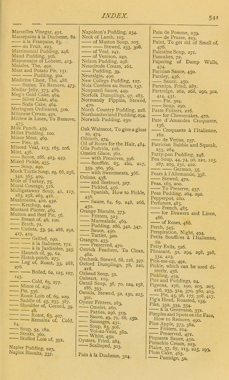 Marseilles Vinegar, 491. Massepains k la Duchesse, 82. a la Franfaise, 83. • au Fruit, 223. Matrimonial Pudding, 246. Maud Pudding, 316. Mayonnaise of Lobster, 413. Measles, The, 492. Meat and Potato Pie, 151. Pudding, 302. Medicine Chest, The, 488. Stains, To Remove, 473. Medlar Jelly, 373, 469. Meg's Gold Cake, 464, Silver Cake, 464. Soda Cake, 464. Meringues Ordinaires, 310. Milanese Cream, 421. Mildew in Linen, To Remove, 47S- Miik Punch, 459. Millet Pudding, 100. Mince Meat, 469. Pies, 56. Minced Veal, 113, 165, 206. Mint, 436. Sauce, 166, 403, 449. Mixed Piclde, 455. Soup, 240. Mock Turtle Soup, 29, 66, 256, 342, 365. 409. Mole of Turkey, 75. Moral Courage, 316. Mulligatawny Soup, 41, 117, 183, 258, 263, 416. Mushrooms, 410, 432. Ketchup, 449. Mustard Plaster, 489. Mutton and Beef Pie, 56. Breast of, 46, 100. Broth, 71, Cutlets, 53, 94, 286, 292, 417. 419- Grilled, 190. k la Italienne, 172. Jardiniere, 345. Haunch of, 39, 62. Hotch-potch, 275. Leg of. Roast, 33, 268, 276. Boiled, 62, 125, 127, 145- Cold, 63, 277. Mince of, 239. Pie, 336. Roast Loin of, 69, 229. Saddle of, 45, 235, 387. Shoulder of, Corned, 39, 48. Roast, 63, 407. Remains of, Cold, 64. Soup, 54, 182. Steaks, 360. Stuffed Loin of, 391. Napier Pudding, 227. Naples Biscuits, 337. Napoleon's Pudding, 234. Neck of Lamb, 103. of Mutton Soup, 103. Stewed, 233, 308. of Veal, 241. of Venison, 240. Nelson Pudding, 298. Nesselrode Cream, 161. Pudding, 39. Neuralgia, 490. New College Pudding, 127. Noix Confites au Sucre, 137. Nonpareil Sauce, 449. Norfolk Dumplings, 97, 283. Normandy Pippins, Stewed, 470- North Country Pudding, 228. N orthumberland Pudding, 294. Norwich Pudding, 230. Oak Wainscot, To give a gloss to, 474. Oilcloth, 474. Oil of Roses for the Hair, 484. 011a Podrida, 116. Omelet Glace, 361. with Preserves, 396. Soufflde, 83, 160, 217, 359. 36°. 369- with Sweetmeats, 366. Onions, 438. and Beetroot, 327. Pickled, 436. Spanish, How to Pickle, 456. Sauce, 64, 69, 248, 266, 450- Orange Biscuits, 373. Fritters, 323. Marmalade, 469. Pudding, 286, 342, 347. Sauce, 430. Tartlet, 320. Oranges, 433. Preserved, 470. Ostrich Feathers, To Clean. 482. Oxcheek, Stewed, 68, 128, 397. Oxford Dumplings, 78, 120, 218. Oxhead Soup, 31. Oxheart, 119. Oxtail Soup, 38, 70, 124,138, 186, 393. Oxtails, Stewed, 32, 150, 223, 301. Oyster Fritters, 283. Omelet, 260. Patties, 296, 319. Sauce, 49, 79, 86, 450. Sausages, 431. Soup, 83, 308. Vol-au-Vent, 480. White, 430. Oysters, Fried, 284. Scalloped, 303. Pain k la Duchesse, 324. Pain de Pomme, 239. de Prusse, 223. Paint, To get rid of Smell of, 476. Palestine Soup, 271. Pancaltes, 72. Papering of Damp Walls, 474- Parisian Sauce, 430. Parsley, 436. Sauce, 430. Parsnips, Fried, 287. Partridge, 262, 268, 290, 302, 414, 431. Pie, 304. Soup, 290. Paste Fritters, 216. for Cheesecakes, 470. Pate d'Amandes Croquante, 136. Croquante k I'ltalienne, 162. de Verjus, 137. Patrician Bubble and Squeak, 255. 284. Patty-pan Pudding, 248. Pea Soup, 44, 74, 96, 121, 123, 187, 219, 231, 422. German, 33. Pears k I’Allemande, 338. Stewed, 470. Peas, 163, 200. To Preserve, 437. Peas Pudding, 264, 292. Pepperpot, 280. Perfumes, 483. French, 483. for Drawers and Linen, 486. of Roses, 486. Perch, 343. Perspiration, Night, 494. Petits SoufSees k I’ltalienne, 59- Pheasant, 31, 294, 298, 328, 334. 423- Pick-me-up, 491. Pickle, which can be used di- rectly, 436. Pickling, 434. Pies and Puddings, 24. Pigeons, 176, 190, 203, 203, 216, 233, 314, 370, 380, 403. ~ u ■ IS. 96, 177. 308, 417. Pig s Head, Roasted, 134, Pike, 332, 334, 354- — a la Genevaise, 351. Pimples and Spots on the Face, How to Remove, 490. Pine Apple, 373, 382. Fritters, 214. —;— Preserved, 471. Piquante Sauce, 430. Pistachio Cream, 223. Plaice, 37, 67, 113, 215, 299. Plum Cake, 463. Porridge, 50.