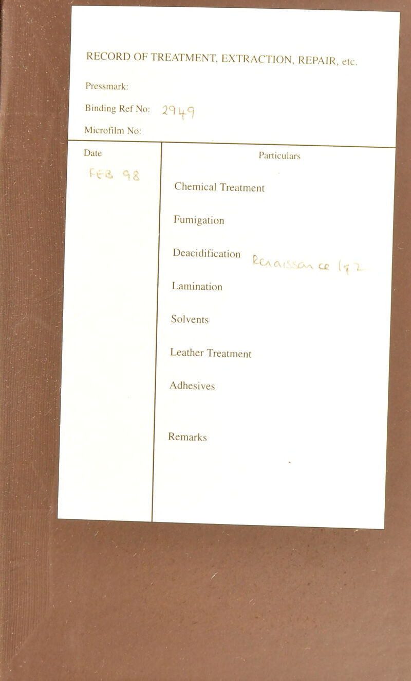 RECORD OF TREATMENT, EXTRACTION, REPAIR, eic. Pressmark: Binding Ref No: Microfilm No: Date Particulars Chemical Treatment Fumigation Deacidification p 1 CM 1 1 Lamination I Solvents 1 Leather Treatment 1 Adhesives 1 Remarks 1