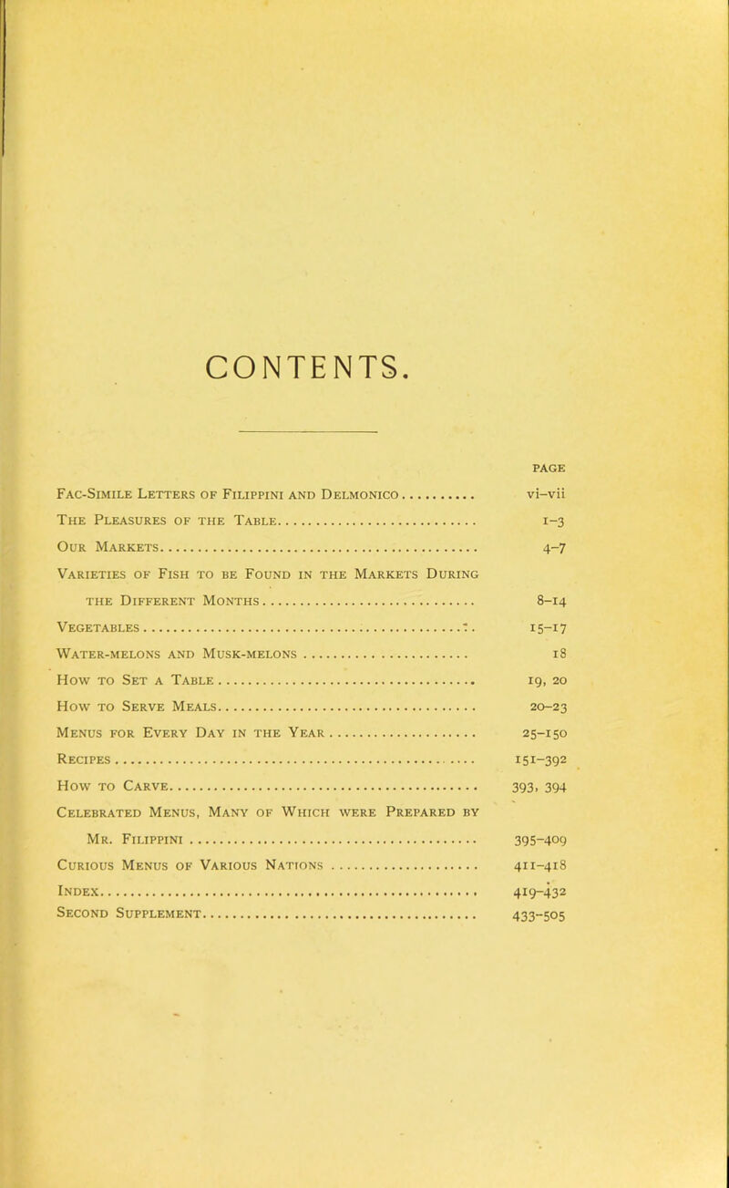 CONTENTS. PAGE Fac-Simile Letters of Filippini and Delmonico vi-vii The Pleasures of the Table 1-3 Our Markets 4-7 Varieties of Fish to be Found in the Markets During THE Different Months 8-14 Vegetables t. 15-17 Water-melons and Musk-melons 18 How TO Set a Table 19, 20 How TO Serve Meals 20-23 Menus for Every Day in the Year 25-150 Recipes 151-392 How TO Carve 393, 394 Celebrated Menus, Many of Which were Prepared by Mr. Filippini 395-409 Curious Menus of Various Nations 411-418 Index 419-432 Second Supplement 433-505