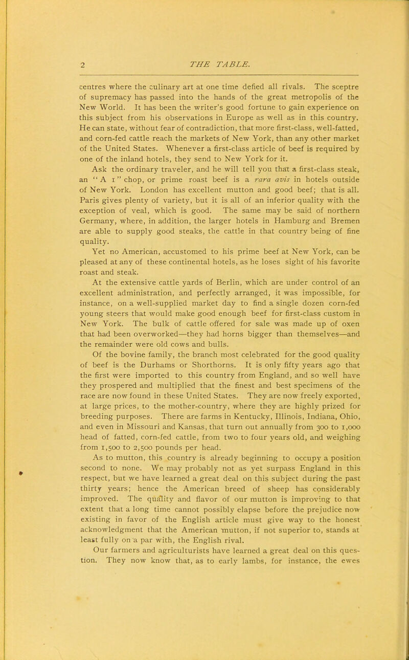 centres where the culinary art at one time defied all rivals. The sceptre of supremacy has passed into the hands of the great metropolis of the New World. It has been the writer’s good fortune to gain experience on this subject from his observations in Europe as well as in this country. He can state, without fear of contradiction, that more first-class, well-fatted, and corn-fed cattle reach the markets of New York, than any other market of the United States. Whenever a first-class article of beef is required by one of the inland hotels, they send to New York for it. Ask the ordinary traveler, and he will tell you that a first-class steak, an “A i” chop, or prime roast beef is a rara avis in hotels outside of New York. London has excellent mutton and good beef; that is all. Paris gives plenty of variety, but it is all of an inferior quality with the exception of veal, which is good. The same may be said of northern Germany, where, in addition, the larger hotels in Hamburg and Bremen are able to supply good steaks, the cattle in that country being of fine quality. Yet no American, accustomed to his prime beef at New York, can be pleased at any of these continental hotels, as he loses sight of his favorite roast and steak. At the extensive cattle yards of Berlin, which are under control of an excellent administration, and perfectly arranged, it was impossible, for instance, on a well-supplied market day to find a single dozen corn-fed young steers that would make good enough beef for first-class custom in New York. The bulk of cattle offered for sale was made up of oxen that had been overworked—they had horns bigger than themselves—and the remainder were old cows and bulls. Of the bovine family, the branch most celebrated for the good quality of beef is the Durhams or Shorthorns. It is only fifty years ago that the first were imported to this country from England, and so well have they prospered and multiplied that the finest and best specimens of the race are now found in these United States. They are now freely exported, at large prices, to the mother-country, where they are highly prized for breeding purposes. There are farms in Kentucky, Illinois, Indiana, Ohio, and even in Missouri and Kansas, that turn out annually from 300 to 1,000 head of fatted, corn-fed cattle, from two to four years old, and weighing from 1,500 to 2,500 pounds per head. As to mutton, this country is already beginning to occupy a position second to none. We may probably not as yet surpass England in this respect, but we have learned a great deal on this subject during the past thirty years; hence the American breed of sheep has considerably improved. The quality and flavor of our mutton is improving to that extent that a long time cannot possibly elapse before the prejudice now existing in favor of the English article must give way to the honest acknowledgment that the American mutton, if not superior to, stands at least fully on a par with, the English rival. Our farmers and agriculturists have learned a great deal on this ques- tion. They now know that, as to early lambs, for instance, the ewes