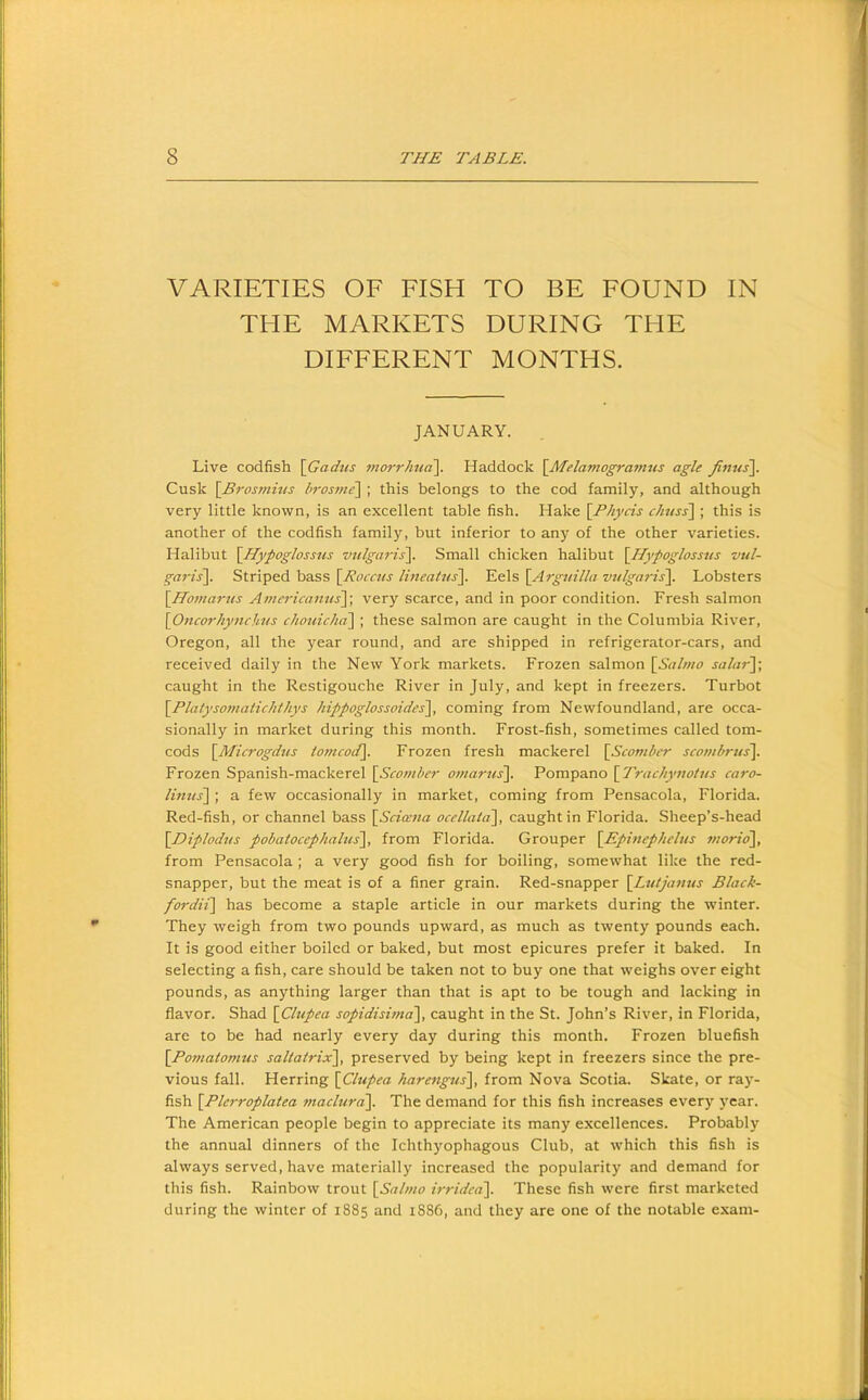 VARIETIES OF FISH TO BE FOUND IN THE MARKETS DURING THE DIFFERENT MONTHS. JANUARY. Live codfish \Gadns morrJma\. Haddock \Afelamogra7nus agle finus\. Cusk \Bros77ihts bros77ie\ ; this belongs to the cod family, and although very little known, is an excellent table fish. Hake \Phycis ch7iss~\ ; this is another of the codfish family, but inferior to any of the other varieties. Halibut \Hypoglossns V7ilga7'is\. Small chicken halibut \Hypogloss7is vul- ga7-is~\. Striped bass [j'Porw/rY.e.\s\Arg7iilla v7/lga7-is\. Lobsters \Ho77tar7ts A77ie7-icait7is\, very scarce, and in poor condition. Fresh salmon \07icorhy77chtis chouicha\ ; these salmon are caught in the Columbia River, Oregon, all the year round, and are shipped in refrigerator-cars, and received daily in the New York markets. Frozen salmon \Sal7710 sabi7-J; caught in the Restigouche River in July, and kept in freezers. Turbot \Platyso77iaiicJithys hippoglossoides], coming from Newfoundland, are occa- sionally in market during this month. Frost-fish, sometimes called tom- cods {^Microgdtis io7ncod\. Frozen fresh mackerel \Sc0771ber sco77ibrus\ Frozen Spanish-mackerel \_Sc0771her 077/ar7is\. Pompano \Tr(7chy7iotus caro- li7itts\ ; a few occasionally in market, coming from Pensacola, Florida. Red-fish, or channel bass \Sci(e7ia ocellata\, caught in Florida. Sheep’s-head \DipIod7is pobatocephalus\, from Florida. Grouper [EpmepJiel/is 77iorio\, from Pensacola ; a very good fish for boiling, somewhat like the red- snapper, but the meat is of a finer grain. Red-snapper \L7Uja71us Black- fordit\ has become a staple article in our markets during the winter. They weigh from two pounds upward, as much as twenty pounds each. It is good either boiled or baked, but most epicures prefer it baked. In selecting a fish, care should be taken not to buy one that weighs over eight pounds, as anything larger than that is apt to be tough and lacking in flavor. Shad \Chipea sopidisi77ia\ caught in the St. John’s River, in Florida, are to be had nearly every day during this month. Frozen bluefish \_Po77iato77ius saltatrix\ preserved by being kept in freezers since the pre- vious fall. Herring \Clupea hare7igus\ from Nova Scotia. Skate, or ray- fish \Plc7-roplatea maclura\. The demand for this fish increases every year. The American people begin to appreciate its many excellences. Probably the annual dinners of the Ichthyophagous Club, at which this fish is always served, have materially increased the popularity and demand for this fish. Rainbow trout 1S(il77/o irrided\. These fish were first marketed during the winter of 1885 and i886, and they are one of the notable exam-