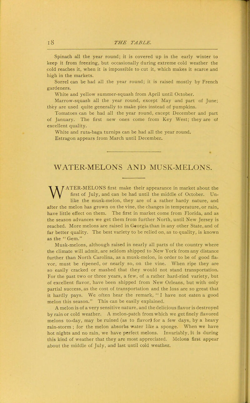 Spinach all the year round; it is covered up in the early winter to keep it from freezing, but occasionally during extreme cold weather the cold reaches it, when it is impossible to cut it, which makes it scarce and high in the markets. Sorrel can be had all the year round; it is raised mostly by French gardeners. White and yellow summer-squash from April until October. Marrow-squash all the year round, except May and part of June; they are used quite generally to make pies instead of pumpkins. Tomatoes can be had all the year round, except December and part of January. The first new ones come from Key West; they are of excellent quality. White and ruta-baga turnips can be had all the year round. Estragon appears from March until December. WATER-MELONS AND MUSK-MELONS. WATER-MELONS first make their appearance in market about the first of July, and can be had until the middle of October. Un- like the musk-melon, they are of a rather hardy nature, and after the melon has grown on the vine, the changes in temperature, or rain, have little effect on them. The first in market come from Florida, and as the season advances we get them from further North, until New Jersey is reached. More melons are raised in Georgia than in any other State, and of far better quality. The best variety to be relied on, as to quality, is known as the “ Gem.” Musk-melons, although raised in nearly all parts of the country where the climate will admit, are seldom shipped to New York from any distance further than North Carolina, as a musk-melon, in order to be of good fla- vor, must be ripened, or nearly so, on the vine. When ripe they are so easily cracked or mashed that they would not stand transportation. For the past two or three years, a few, of a rather hard-rind variety, but of excellent flavor, have been shipped from New Orleans, but with only partial success, as the cost of transportation and the loss are so great that it hardly pays. We often hear the remark, “ I have not eaten a good melon this season.” This can be easily explained. A melon is of a very sensitive nature, and the delicious flavor is destroyed by rain or cold weather. A melon-patch from which we get finely flavored melons to-day, may be ruined (as to flavor) for a few days, by a heavy rain-storm ; for the melon absorbs water like a sponge. When we have hot nights and no rain, we have perfect melons. Invariably, it is during this kind of weather that they are most appreciated. Melons first appear about the middle of July, and last until cold weather.