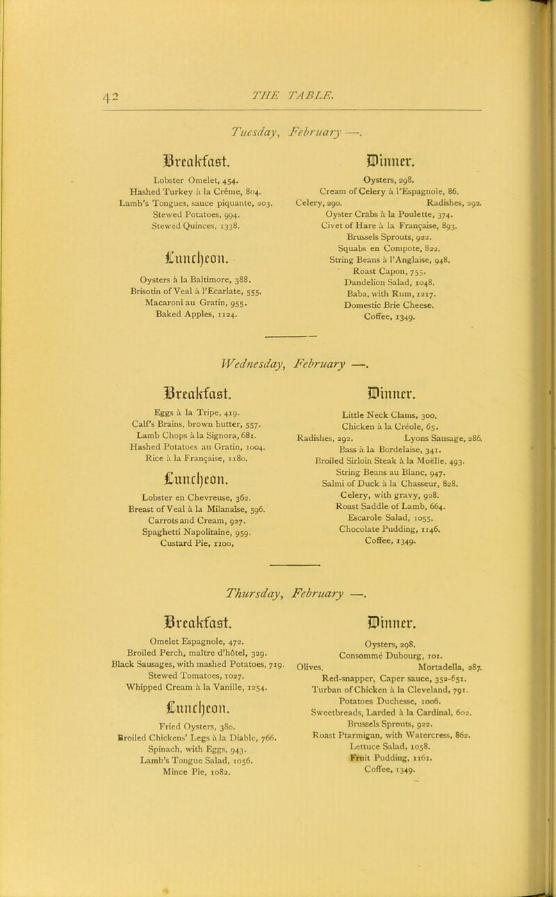 Tuesday, February —. BrcaK'faet. Lobster Omelet, 454. Hashed Turkey ii la Cr£me, 804. Lamb’s Tongues, sauce piquantc, 203. Stewed Potatoes, 994. Stewed Quinces, 1338. Ciincljcou. Oysters h la Baltimore, 388. Brisotin of Veal a PEcarlate, 555, Macaroni au Gratin, 955. Baked Apples, 1124. Sl'inncr. Oysters, 298. Cream of Celery it I’Espagnole, 86. Celery, 290. Radishes, 292. Oyster Crabs h la Poulette, 374. Civet of Hare a la Fran9aise, 893. Brussels Sprouts, 922. Squabs en Compote, 822. String Beans k I’Anglaise, 948. Roast Capon, 755. Dandelion Salad, 1048. Baba, with Rum, 1217. Domestic Brie Cheese. Coffee, 1349. Wednesday, February —. Breakfast. SI inner. Eggs a la Tripe, 419. CalPs Brains, brown butter, 557. Lamb Chops kla Signora, 68i. Hashed Potatoes au Gratin, 1004. Rice ii la Frangaise, 1180. Cuncl)eon. Lobster en Chevreuse, 362, Breast of Veal k la Milanaise, 596. Carrots and Cream, 927. Spaghetti Napolitaine, 959. Custard Pie, 1100, Little Neck Clams, 300. Chicken ii la Creole, 65. Radishes, 292. Lyons Sausage, 286. Bass k la Bordelaise, 341. Broiled Sirloin Steak k la Moelle, 493. String Beans au Blanc, 947. Salmi of Duck k la Chasseur, 828. Celery, with gravy, 928. Roast Saddle of Lamb, 664. Escarole Salad, 1055. Chocolate Pudding, 1146. Coffee, 1349. Thursday, February —. Breakfast. Omelet Espagnole, 472. Broiled Perch, maitre d’hdtel, 329. Black Sausages, with mashed Potatoes, 719. Stewed Tomatoes, 1027. Whipped Cream it la Vanille, 1254. Cnnrl)con. Fried Oysters, 380. Broiled Chickens’ Legs a la Diablc, 766. Spinach, with Eggs, 943. Lamb’s Tongue Salad, 1056. Mince Pie, 1082. Pinner. Oysters, 298. Consomme Dubourg, lox. Olives. Mortadella, 287. Red-snapper, Caper sauce, 352-651. Turban of Chicken k la Cleveland, 791. Potatoes Duchesse, 1006. Sweetbreads, Larded k la Cardinal, 602. Brussels Sprouts, 922. Roast Ptarmigan, with Watercress, 862. Lettuce Salad, 1058. Fruit Pudding, xi6x.