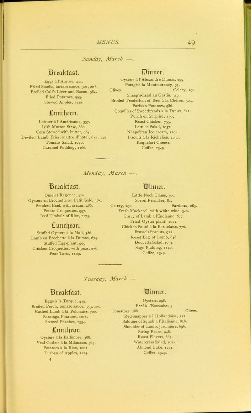 Sunday, March —. lircalifast. Eggs a I’Aurore, 444. Fried Smelts, tartare sauce, 301, 207. Broiled Call’s Liver and Bacon, 584. Fried Potatoes, 993. Stewed Apples, 1332. I’uiirljcon. lobster a rAmericame, 357. Irish Mutton Stew, 660. Corn Stewed with butter, 964. Deviled Lamb Fries, maitre d*h6tel, 672, 145 Tomato Salad, 1070. Caramel Pudding, 1x66. Pinner. Oysters k I’Alexandre Dumas, 299. Potage a la Montmorency, 97. Olives. Celery, 290. Sheep’s-head au Gratin, 319. Broiled Tenderloin of Beef a la Cheron, 504. Parisian Potatoes, 986. Coquilles of Sweetbreads a la Dreux, 621. Punch en Surprise, 1309. Roast Chicken, 755. Lettuce Salad, 1057. Neapolitan Ice cream, 1292. Biscuits it la Richelieu, 1232. Roquefort Cheese. Coffee, 1349 Monday, March —. Breakfast. Omelet Regence, 470. Oysters en Brochette au Petit Sale, 385. Smoked Beef, with cream, 486. Potato Croquettes, 997. Iced Timbale of Rice, 1175. tuncljeon. Stuffed Oysters k la Mali, 386. Lamb en Brochette a la Dumas, 674. Stuffed Egg-plant, 909. Chicken Croquettes, with peas, 276. Pear Tarts, 1109. Pinner. Little Neck Clams, 300. Sorrel B'ermiere, 81. Celery, 290. Sardines, 283. Fresh Mackerel, with white wine. 342. Curry of Lamb a I’Indienne, 677. Fried Oyster-plant, 1021. Chicken Saute a la Bordelaise, 776. Brussels Sprouts, 922. Roast Leg of Lamb, 648. Doucette Salad, 1054. Sago Pudding, 1140. Coffee, 1349. Tuesday, March —. Breakfast. Pinner. Eggi a la Turque, 439. Broiled Perch, tomato sauce, 353, 205. Hashed Lamb a la Polonaise, 700. Saratoga Potatoes, 1011. Stewed Peaches, 1334. £und)eon. Oysters k la Baltimore, 388. Veal Cutlets k la Milanaise, 563. Potatoes k la Rice, 1007. 4 Oysters, 298. Beef a I’Ecossaise, 5 Tomatoes, 288. Olives. Red-snapper a I’Hollandaise, 317. Balotine of Squab k I’ltalienne, 8j8, Shoulder of Lamb, jardiniere, 696. String Beans, 948. Roast Plovers, 865. Watercress Salad, 1072. Almond Cake, 1224.