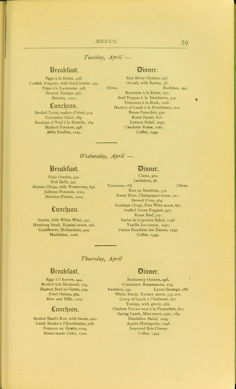 Tuesday, April —. Breakfast. Dinner. Eggs k la Reine, 438. Codfish Tongues, with black butter, 349. Tripe hla Lyonnaise, 548. Stewed Turnips, 967. Brioche, 1201. Cuncljeon. Broiled Trout, maitre d’h6tel, 314. Cucumber Salad, 289. Escalops of Veal i la Duxcllc, 569. Mashed Potatoes, 998. Mille Feuilles, 1223. East River Oysters, 298. Ox'tail, with Barley, 38. Olives. Radishes, 292, Bouchees k la Reine, 270, Beef Tongue k la Gendarme, 532. Tomatoes a la Bock, 1026. Haricot of Lamb k la Providence, 701. Beans Panaches, 950. Roast Squab, 816. Lettuce Salad, 1057' Charlotte Russe, 1261. Coffee, 1349. Wednesday, April —. Breakfast. Plain Omelet, 450. ’ Fish Balls, 347. Mutton Chops, with Watercress, 647. Julienne Potatoes, 1013. Brioches Fluttes, 1204. £uncl)eon. Smelts, with White Wine, 342. Hamburg Steak, Russian sauce, 526, Cauliflower, Hollandaise, 925. Madeleine, 1226. Dinner. Clams, 300. Jardiniere, 28. Tomatoes, 288. Olives. Bass en Matelote, 332. Roast Ham, Champagne sauce, 723. Stewed Com, 964. Antelope Chops, Port Wine sauce, 891. Stuffed Green Peppers, 975. Roast Beef, 527. Barbe de Capucine Salad, 1038. Vanilla Ice-cream, 1271. Petites Bouchees des Dames, 1237. Coffee, 1349. Thursday, April Breakfast. Dinner. Eggs a I'Aurore, 444. Broiled Salt Mackerel, 329. Hashed Beef au Gratin, 529. Fried Onions, 969. Rice and Milk, 1177. £und)eon. Broiled Shad’s Roe, with bacon, 402, Lamb Steaks h I’Amdricaine, 718. Potatoes au Gratin, 1004. Rockaway Oysters, 298. Consomme Renaissance, 115. Radishes, 292. Lyons Sausage, 286 White Perch, Tartare sauce, 353, 207. Curry of 1-amb k I’Indienne, 677 Turnips, with gravy, 967. Chicken Vol-au-vent k la Financiire, 810. Spring Lamb, Mint sauce, 1361, 169. D.andelion Salad, 1049. Apples Mcringuees, 1248. Imported Brie Cheese.