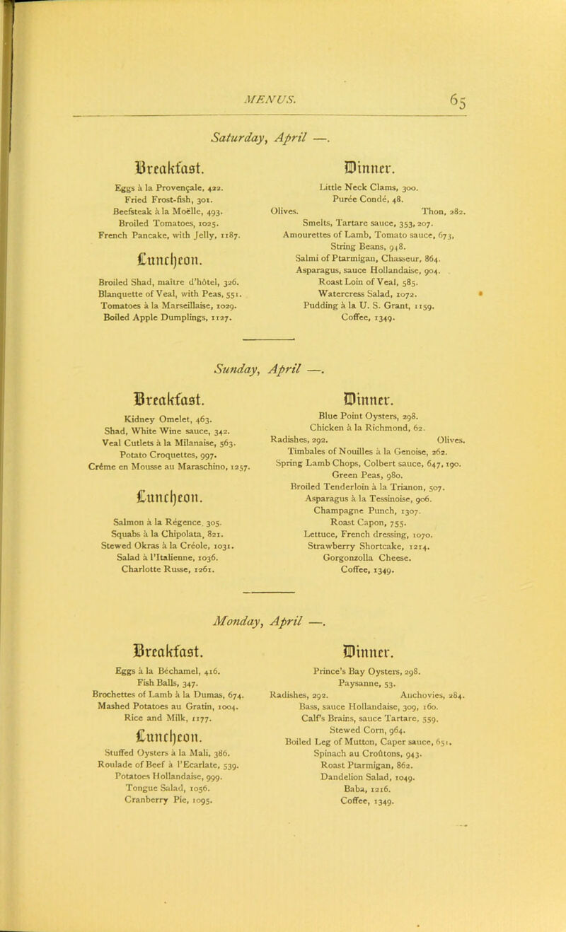 Saturday, April —. Breakfast. JDimicr. Eggs h la Proven^ale, 423. Fried Frost-fish, 301. Beefsteak k la Moclle, 493. Broiled Tomatoes, 1025. French Pancake, with Jelly, 1187. £uncl)con. Broiled Shad, maitrc d’h6lcl, 326. Blanquette of Veal, with Peas, 551. Tomatoes a la Marseillaise, 1029. Little Neck Clams, 300. Puree Conde, 48. Olives. Thon, 282. Smelts, Tartarc sauce, 353,207. Amourettes of Lamb, Tomato sauce, 673, String Beans, 948. Salmi of Ptarmigan, Chasseur, 864. Asparagus, sauce Hollandaisc, 904. Roast Loin of Veal, 585. Watercress Salad, 1072. Pudding k la U. S. Grant, 1159. Sunday, April —. Breakfast. Kidney Omelet, 463. Shad, White Wine sauce, 342. Veal Cutlets a la Milanaise, 363- Potato Croquettes, 997. Creme en Mousse au Maraschino, 1257. Cuncl)ccm. Salmou a la Regence. 305. Squabs a la Chipolata, 821. Stewed Okras a la Creole, 1031. Salad k I’ltalienne, 1036. UDimtcr. Blue Point Oysters, 298. Chicken a la Richmond, 62. Radishes, 292. Olives. Timbales of Nouilles a la Genoise, 262. Spring Lamb Chops, Colbert sauce, 647,190. Green Peas, 980. Broiled Tenderloin a la Trianon, 507. Asparagus ii la Tessinoise, 906. Champagne Punch, 1307. Roast Capon, 755. Lettuce, French dressing, 1070. Strawberry Shortcake, 1214. Gorgonzolla Cheese. Monday, April —. Breakfast. IDinncr. Eggs a la Bechamel, 416. Fish Balls, 347. Brochettes of Lamb it la Dumas, 674. Mashed Potatoes au Gratin, 1004. Rice and Milk, 1177. £und)con. Stuffed Oysters k la Mali, 386. Roulade of Beef a I’Ecarlate, 539. Potatoes Hollandaise, 999. Tongue Salad, 1056. Prince’s Bay Oysters, 298. Paysanne, 53. Radishes, 292. Anchovies, 284. Bass, sauce Hollandaise, 309, 160. CalPs Brains, sauce Tartare, 559. Stewed Corn, 964. Boiled Leg of Mutton, Caper sauce, 651. Spinach au Crofltons, 943. Roast Ptarmigan, 86a. Dandelion Salad, 1049. Baba, 1216. Ui