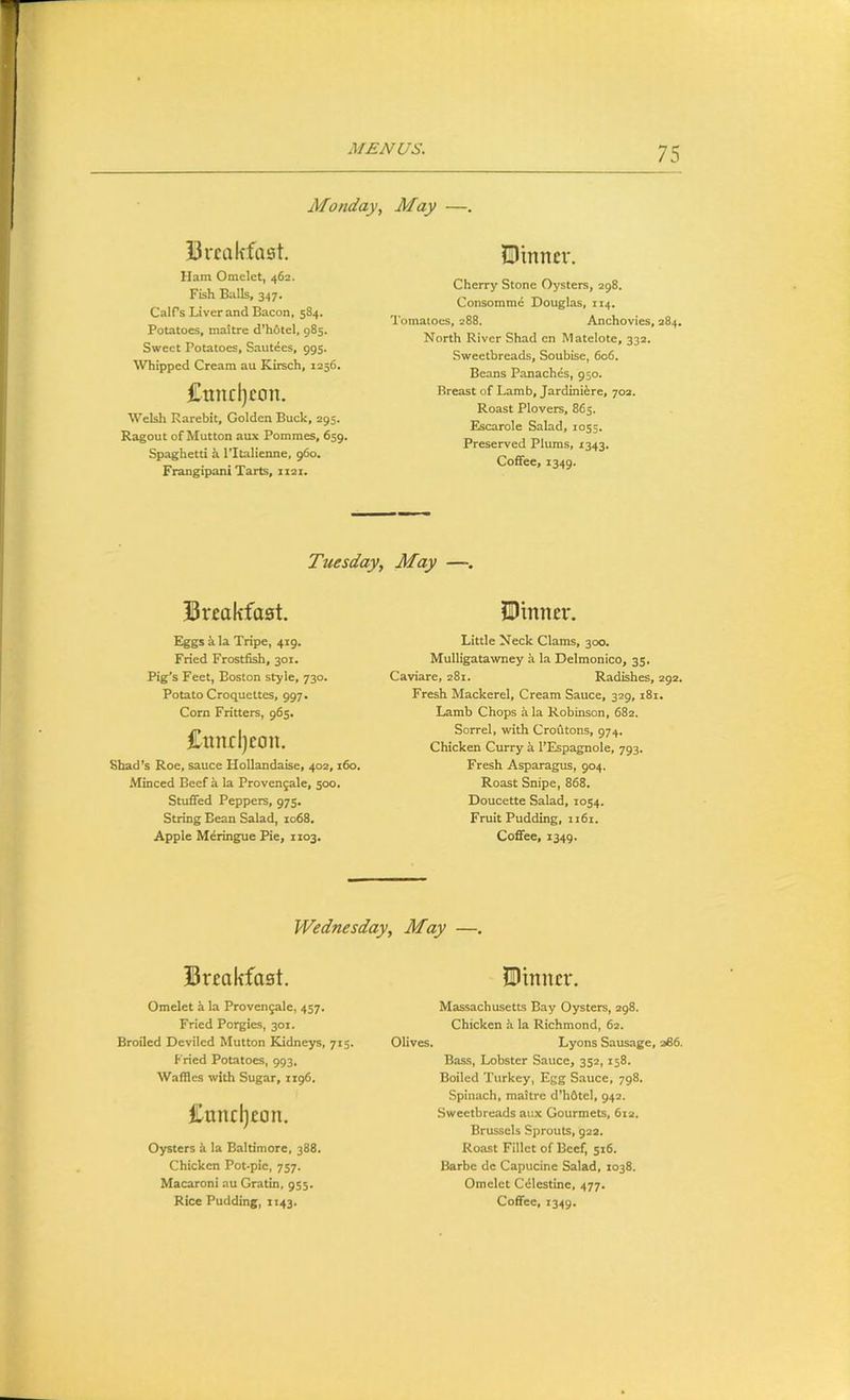 Monday, May —. Breakfast, Ham Omelet, 462. Fish Balls, 347. Calf s Liver and Bacon, 584. Potatoes, maitre d’hOtel, 985. Sweet Potatoes, Sautees, 995. Whipped Cream au Kirsch, 1256. £unrl)con. Welsh Rarebit, Golden Buck, 295. Ragout of Mutton aux Pommes, 659, Spaghetti h I’ltalienne, 960. Frangipani Tarts, 1121. Dinner. Cherry Stone Oysters, 298. Consomme Douglas, 114. Tomatoes, 288. Anchovies, 284. North River Shad cn Matelote, 332. Sweetbreads, Soubise, 606. Beans Panaches, 950. Breast of Lamb, Jardiniire, 702. Roast Plovers, 865. Escarole Salad, 1055. Preserved Plums, 1343. Coffee, 1349. Tuesday, May — Breakfast. Eggs k la Tripe, 419. Fried Frostfish, 301. Pig’s Feet, Boston style, 730. Potato Croquettes, 997. Corn Fritters, 965. £nnd)eon. Shad’s Roe, sauce Hollandaise, 402,160. Minced Beef a la Provengale, 500. Stuffed Peppers, 975. String Bean Salad, 1068. Apple Meringue Pie, 1103. Dinner. Little Neck Clams, 300. Mulligatawney a la Delmonico, 35. Caviare, 281. Radishes, 292. Fresh Mackerel, Cream Sauce, 329, 181. Lamb Chops h la Robinson, 682. Sorrel, with Croutons, 974. Chicken Curry k I’Espagnole, 793. Fresh Asparagus, 904. Roast Snipe, 868. Doucette Salad, 1054. Fruit Pudding, ii6i. Coffee, 1349. Wednesday, May —. Breakfast. Dinner. Omelet k la Provenjale, 457. Fried Porgies, 301. Broiled Deviled Mutton Kidneys, 715. Fried Potatoes, 993, Waffles with Sugar, 1196, Bundjeon. Oysters k la Baltimore, 388, Chicken Pot-pie, 757. Macaroni au Gratin, 955. Massachusetts Bay Oysters, 298. Chicken a la Richmond, 62. Olives. Lyons Sausage, 366. Bass, Lobster Sauce, 352,158. Boiled Turkey, Egg Sauce, 798. Spinach, maitre d’hfitel, 942. Sweetbreads ai!x Gourmets, 612. Brussels Sprouts, 922. Roast Fillet of Beef, 516. Harbe de Capucine Salad, 1038. Omelet Cilestine, 477.