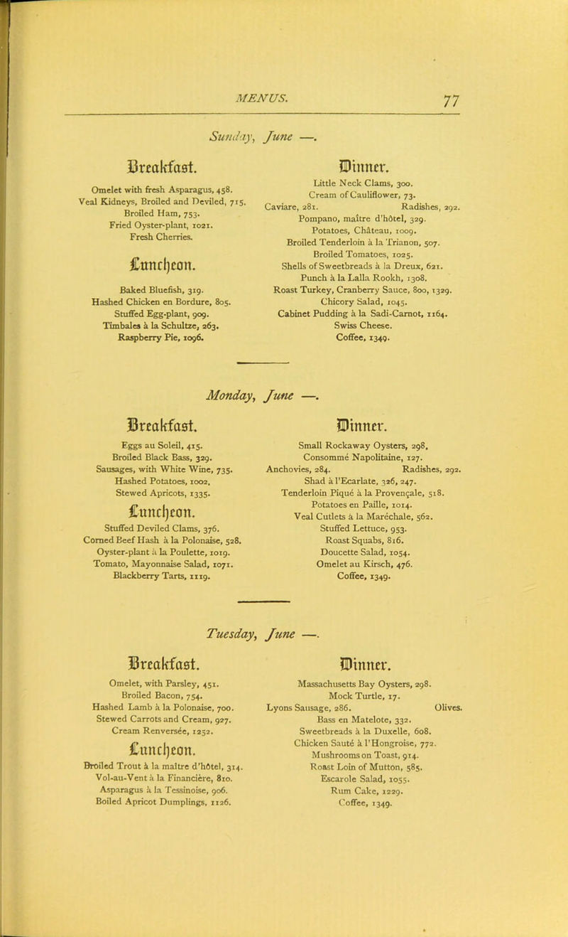 Sunday, Ju7ie —. Uveakfaat. Omelet with fresh Asparagus, 458. Veal Kidneys, Broiled and Deviled, 715. Broiled Ham, 753. Fried Oyster-plant, 1021. Fresh Cherries. Cundjcon. Baked Bluefish, 319. Hashed Chicken en Bordure, 805. Stuffed Egg-plant, 909. Timbales k la Schultze, 263. Raspberry Pie, 1096. jDiimcr. Little Neck Clams, 300. Cream of Cauliflower, 73. Caviare, 281. Radishes, 292. Pompano, maltre d'hdtel, 329. Potatoes, Chateau, 1009. Broiled Tenderloin a la Trianon, 507. Broiled Tomatoes, 1025. Shells of Sweetbreads a la Dreux, 6ai. Punch k la Lalla Rookh, 1308. Roast Turkey, Cranberry Sauce, 800,1329. Chicory Salad, 1045. Cabinet Pudding k la Sadi-Camot, 1164. Swiss Cheese. Coffee, 1349. Monday, June —. Brcakfost. ^Dinner. Eggs au Soleil, 415. Broiled Black Bass, 329, Sausages, with White Wine, 735. Hashed Potatoes, 1002, Stewed Apricots, 1335. Cuncljcon. Stuffed Deviled Clams, 376. Corned Beef Hash a la Polonaise, 328. Oyster-plant a la Poulette, 1019. Tomato, Mayonnaise Salad, 1071. Blackberry Tarts, 1119. Small Rockaway Oysters, 298. Consomme Napolitaine, 127. Anchovies, 284. Radishes, 292. Shad a I’Ecarlate, 326, 247. Tenderloin Pique a la Proven^ale, 518. Potatoes en Paille, 1014. Veal Cutlets k la Marechale, 362. Stuffed Lettuce, 933. Roast Squabs, 816. Doucette Salad, 1034. Omelet au Kirsch, 476. Coffee, 1349. Tuesday, Jtcne —. Brcakfaet. Omelet, with Parsley, 431. Broiled Bacon, 734. Hashed Lamb k la Polonaise, 700. Stewed Carrots and Cream, 927. Cream Renvers^e, 1252. £uncl)£on. Broiled Trout k la maltre d’hOtel, 314. Vol-au-Ventk la Financiere, 8io. Asparagus k la Tcssinoise, 906. Dinner. Massachusetts Bay Oysters, 298. Mock Turtle, 17. Lyons Sausage, 286. Olives. Bass en Matelote, 332. Sweetbreads k la Duxelle, 608. Chicken Sautd k I’Hongroise, 772. Mushrooms on Toast, 914. Roast Loin of Mutton, 383. Escarole Salad, 1035. Rum Cake, 1229.