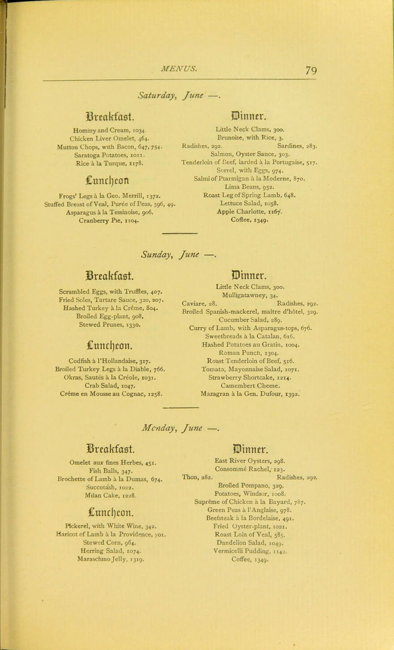 Saturday, Jzme —. Urcakfast. JDinncr. Hominy and Cream, 1034. Chicken Liver Omelet, 464. Mutton Chops, with Bacon, 647, 754. Saratoga Potatoes, 1011. Rice h la Turque, 1178. £uncl)con Frogs’ Legsh la Geo. Merrill, 1372. Stuffed Breast of Veal, Puree of Peas, 596, 49. Asparagus a la Tessinoise, 906. Cranberry Pie, 1104. Little Neck Clams, 300. Brunoise, with Rice, 3. Radishes, 292. Sardines, 283. Salmon, Oyster Sauce, 303. Tenderloin of Beef, larded ii la Portugaise, 517. Sorrel, with Eggs, 974. Salmi of Ptarmigan hlaModerne, 870. Lima Beans, 952. Roast Leg of Spring Lamb, 648. Lettuce Salad, 1058. Apple Charlotte, 1167. Coffee, 1349. Sunday, June —. Breakfast. Scrambled Eggs, with Truffles, 407. Fried Soles, Tartare Sauce, 320, 207. Hashed Turkey h. la Creme, 804. Broiled L^g-plant, 908. Stewed Prunes, 1330. £und)con. Codfish k I’Hollandaise, 317. Broiled Turkey Legs a la Diable, 766. Okras, Sautes a la Creole, 1031. Crab Salad, 1047. Creme en Mousse au Cognac, 1258. ^Dinner. Little Neck Clams, 300. Mulligatawney, 34. Caviare, 28. Radishes, 292. Broiled Spanish-mackerel, maitre d’h6tel, 329, Cucumber Salad, 289. Curry of Lamb, with Asparagus-tops, 676. Sweetbreads k la Catalan, 616. Hashed Potatoes au Gratin, 1004. Roman Punch, 1304. Roast Tenderloin of Beef, 516. Tomato, Mayonnaise Salad, 1071. Strawberry Shortcake, 1214. Camembert Cheese. Mazagran k la Gen. Dufour, 1392. Monday, June —. Breakfast. Omelet aux fines Herbes, 451. Fish Balk, 347. Brochette of Lamb k la Dumas, 674. Succotash, 1022. Milan Cake, 1228. Cuncl)con. Pickerel, with White Wine, 34a. Haricot of Lamb k la Providence, 701. Stewed Corn, 964. Herring Salad, 1074. IDinnex*. East River Oysters, 298. Consomme Rachel; 123. Thon, 282. Radishes, 292. Broiled Pompano, 329. Potatoes, Windsor, 1008. Supreme of Chicken k la Bayard, 787. Green Peas a I'Anglakc, 978. Beefsteak k la Bordelake, 491. Fried Oyster-plant, 1021. Roast Loin of Veal, 585. Dandelion Salad, 1049. Vermicelli Pudding, 1142.