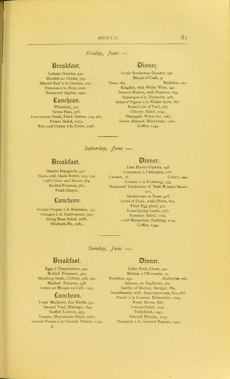 Friday^ June —. Breakfast. Lobster Omelet, 454. Bluefish au Gratia, 319. Minced Beef it la Catalan, 503. Potatoes k la Rice, 1007. Preserved Apples, 1342. Cuncljcon. Whitebait, 301. Green Peas, 978. Porterhouse Steak, Fried Onions, 524, 969. Potato Salad, 1073. Rice and Cream k la Croce, 1296. Dinner. Doxie Rockaway Oysters, S98. Bisque of Crab, 9. Thon, 282. Radishes, 292. Kingfish, with White Wine, 342. Stewed Mutton, with Potatoes, 659. Asparagus k la Tcssinoisc, 906. Salmi of Pigeon ala Walter Scott, 856. Roast Loin ofVeal, 585. Chicory Salad, 1045. Pineapple Water-ice, 1283. Sweet Almond Macaroons, laio. Coffee, 1349. Saturday, June —. Breakfast. Omelet Espagnole, 472. Skate, with black Butter, 325, 139. CalPs Liver and Bacon, 584. Broiled Potatoes, 983. Fresh Grapes. Cnndjeon. Broiled Porgies a la Beamaise, 353. Sausages i. la Gastronome, 740. String Bean Salad, 1068. Rhubarb Pie, 1085. Dinner. Linn Haven Oysters, 298. Consomme it I’Africaine, 116. Caviare, 28. Celery, 1,90. Lobster ii la N ewburg, 359. Marinated Tenderloin of Beef, Russian Sauee. Sit- Mushrooms on Toast, 916. Salmi of Duck, with Olives, 887. Fried Egg-plant, 907. Roast Spring Lamb, 1361. Romaine Salad, 1064. Cold Maraschino Pudding, 1134. Coffee, 1349. Sunday, June —. Breakfast. Eggs k I’Imperatrice, 440. Broiled Pompano, 329. Hamburg Steak, Colbert, 526, igo. Mashed Potatoes, 998. Creme en Mousse au Cafe, 1253. £uncl)eon. Fresh Mackerel, fine Herbs, 331. Stewed Veal, Marengo, 624* Stuffed Lettuce, 953. Tomato, Mayonnaise Salad. xo7i* Stewed Prunes a la General Dulour, 1330. 6 Dinner. Little Neck Clams, 300. Mutton i 1‘Ecossaise, 31. Radishes, 292. Anchovies, *84 Salmon, en Papillotes, 30a. Saddle of Mutton, Sevigne, 66g. Sweetbreads, with Asparagus-tops, 603, 676. Punch h la Lorenzo Delmonico, 1303. Roast Goose, 808. Lettuce Salad, 1057. Tutti-frutti, 1293. Almond Biscuits, 1335. Mazagran h la General Rugeau, 1391.