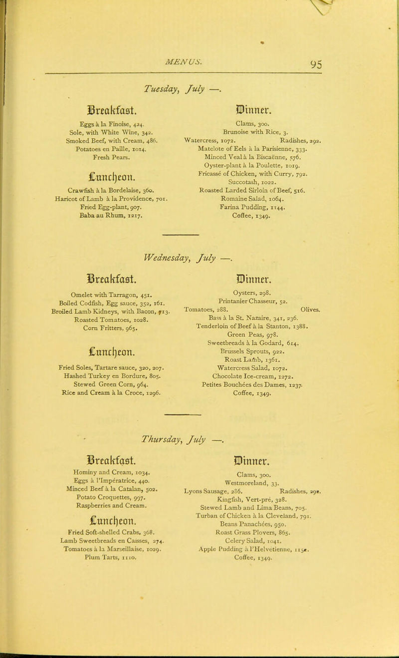 Tuesday, July —. Snokfast. E^gs a la Finoise, 434. Sole, with White Wine, 342. Smoked Beef, with Cream, 486. Potatoes en Faille, 1014. Fresh Pears. £uncl)£au. Crawfish h la Bordelaise, 360. Haricot of Lamb k la Providence, 701. Fried Egg-plant, 907. Baba au Rbum, 1217. tDinner. Clams, 300. Brunoise with Rice, 3, Watercress, 1072. Radishes, 293. Matelote of Eels ^ la Parisienne, 333. Minced Vealh la Biscaenne, 576. Oyster-plant k la Poulette, 1019. Fricasse of Chicken, with Curry, 792. Succotash, 1022. Roasted Larded Sirloin of Beef, 516. Romaine Salad, 1064. Farina Pudding, 1144. Coffee, 1349. Wednesday, July —. Breakfast. Omelet with Tarragon, 451. Bailed Codfish, Egg sauce, 352, 161. Broiled Lamb Kidneys, with Bacon, 713. Roasted Tomatoes, 1028. Com Fritters, 965. £nncl)eon. Fried Soles, Tartare sauce, 320, 207. Hashed Turkey en Bordure, 805. Stewed Green Cora, 964. Rice and Cream k la Croce, 1296. JDinner. Oysters, 298. Printanier Chasseur, 52. Tomatoes, 288. Olives. Bass k la St. Nazaire, 341, 236. Tenderloin of Beef a la Stanton, 1388. Green Peas, 978. Sweetbreads k la Godard, 614. Brussels Sprouts, 922. Roast LaAib, 1361. Watercress Salad, 1072. Chocolate Ice-cream, 1272, Petites Bouchees dcs Dames, 1237. Coffee, 1349. Thursday, July —. Breakfast. Hominy and Cream, 1034. Eggs k ITmperatrice, 440. Minced Beef h la Catalan, 502. Potato Croquettes, 997. Raspberries and Cream. £unclicon. Fried Soft-shcllcd Crabs, 368. Lamb Sweetbreads en Caisses, 274. Tomatoes k la Marseillaise, 1029. fDtnner. Clams, 300. Westmoreland, 33. Lyons Sausage, 2S6, Radishes, 392. Kingfish, Vert-pre, 328. Stewed Lamb and Lima Beans, 705. Turban of Chicken k la Cleveland, 791. Beans Panachdes, 950. Roast Grass Plovers, 865. Celery Salad, 1041. .■\pple Pudding a I’Helvetienne, 115*.