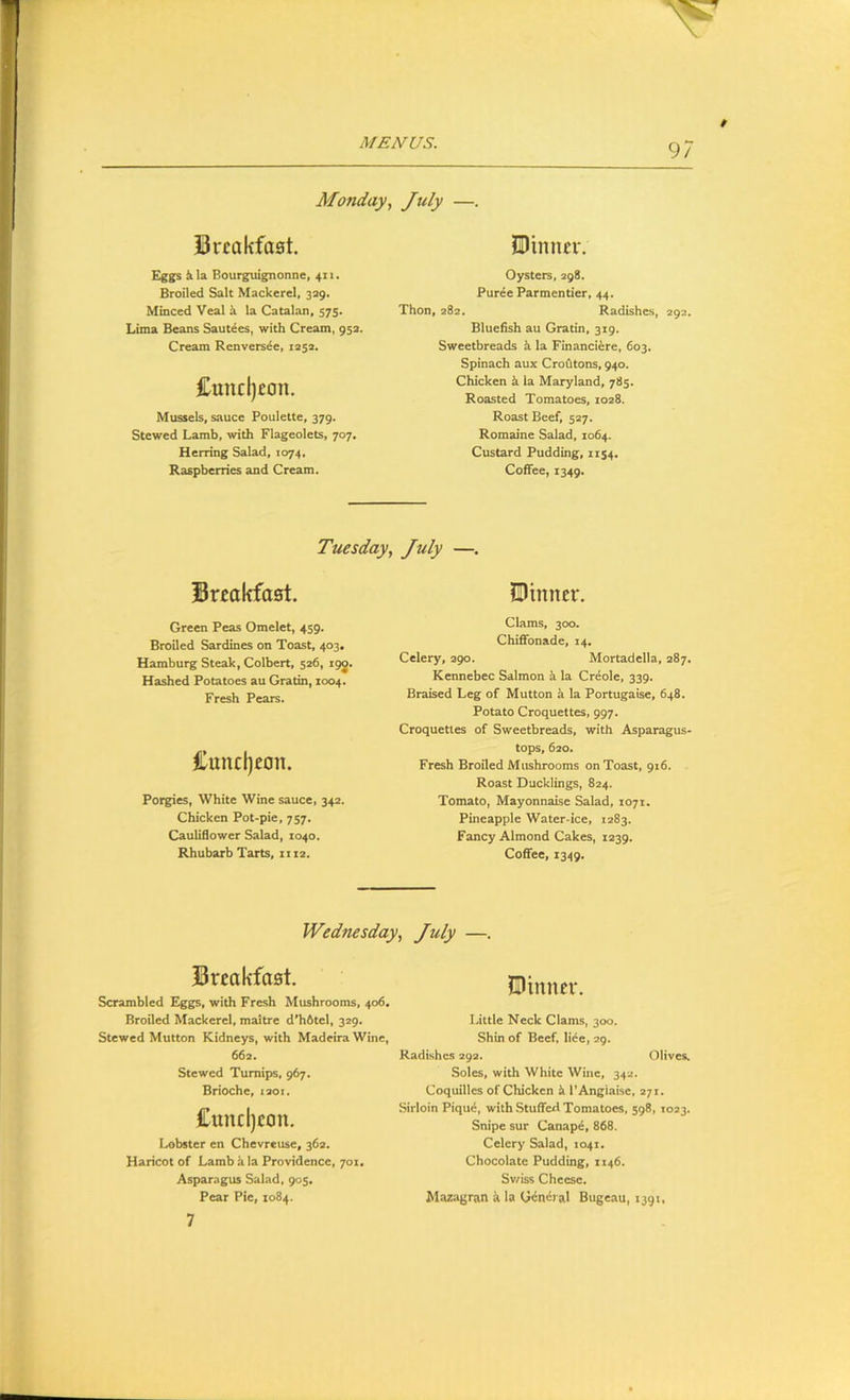 Monday, July —. Brcakfaat. Eggs &la Bourguignonne, 411. Broiled Salt Mackerel, 329. Minced Veal i la Catalan, 575. Lima Beans Saut^es, with Cream, 95a. Cream Renversie, 1252. £uncl)con. Mussels, sauce Poulette, 379. Stewed Lamb, with Flageolets, 707. Herring Salad, 1074, Raspberries and Cream. SDinim-. Oysters, 298. Puree Parmcntier, 44. Thon, 282. Radishes, 292. Bluefish au Gratin, 319. Sweetbreads k la Financiire, 603. Spinach aux Crofltons, 940. Chicken i la Maryland, 785. Roasted Tomatoes, 1028. Roast Beef, 527. Romaine Salad, 1064. Custard Pudding, 1154. Coffee, 1349. Tuesday, July —. Breakfast. Sinner. Green Peas Omelet, 459. Broiled Sardines on Toast, 403. Hamburg Steak, Colbert, 526, 19J. Hashed Potatoes au Gratin, 1004. Fresh Pears. Cuncl)eon. Porgies, White Wine sauce, 342. Chicken Pot-pie, 757. CauUdower Salad, 1040. Rhubarb Tarts, 1112. Clams, 300. Chiflfonade, 14, Celery, 290. Mortadella, 287. Kennebec Salmon k la Creole, 339. Braised Leg of Mutton h la Portugaise, 648. Potato Croquettes, 997. Croquettes of Sweetbreads, with Asparagus- tops, 620. Fresh Broiled Mushrooms on Toast, 916. Roast Ducklings, 824. Tomato, Mayonnaise Salad, 1071. Pineapple Water-ice, 1283. Fancy Almond Cakes, 1239. Coffee, 1349. Wednesday, July —, Breakfast. Jllinncr. Scrambled Eggs, with Fresh Mushrooms, 406. Broiled Mackerel, maitre d’hbtel, 329. Little Neck Clams, 300. Stewed Mutton Kidneys, with Madeira Wine, Shin of Beef, lide, 29. 662. Stewed Turnips, 967. Brioche, 1201. Cundjcon. I.X)bster en Chevreuse, 362. Haricot of Lamb it la Providence, 701. Aspar.-igus Salad, 905. Pear Pic, 1084. Radishes 292. Olives. Soles, with White Wine, 342. Coquillcs of Chicken k I'Angiaise, 271. Sirloin Piqud, with Stuffed Tomatoes, 598, 1023. Snipe sur Canap4, 868. Celery Salad, 1041, Chocolate Pudding, 1146. Sv/iss Cheese. Mazagran a la General Bugeau, 1391, 7