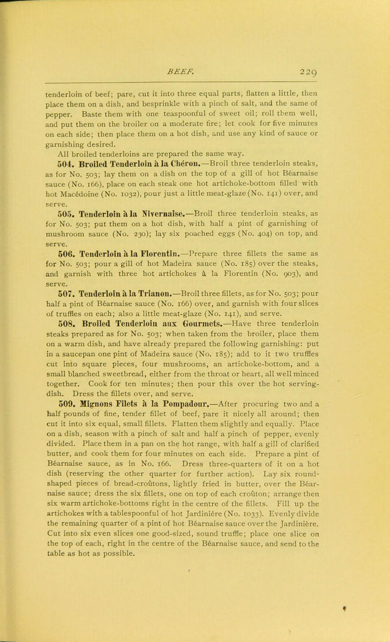 tenderloin of beef; pare, cut it into three equal parts, flatten a little, then place them on a dish, and besprinkle with a pinch of salt, and the same of pepper. Baste them with one teaspoonful of sweet oil; roll them well, and put them on the broiler on a moderate fire; let cook for five minutes on each side; then place them on a hot dish, and use any kind of sauce or garnishing desired. All broiled tenderloins are prepared the same way. 504. Broiled Tenderloin il la Ch^rou.—Broil three tenderloin steaks, as for No. 503; lay them on a dish on the top of a gill of hot B6arnaise sauce (No. 166), place on each steak one hot artichoke-bottom filled with hot Macedoine (No. 1032), pour just a little meat-glaze (No. 141) over, and serve. 505. Tenderloin Si la Nivernaise.—Broil three tenderloin steaks, as for No. 503; put them on a hot dish, with half a pint of garnishing of mushroom sauce (No. 230); lay six poached eggs (No. 404) on top, and serve. 606. Tenderloin Si la Florentin.—Prepare three fillets the same as for No. 503; pour a gill of hot Madeira sauce (No. 185) over the steaks, and garnish with three hot artichokes ^ la Florentin (No. 903), and serve. 507. Tenderloin Si la Trianon.—Broil three fillets, as for No. 503; pour half a pint of Bfearnaise sauce (No. 166) over, and garnish with four slices of truffles on each; also a little meat-glaze (No. 141), and serve. 508. Broiled Tenderloin anx Gourmets.—Have three tenderloin steaks prepared as for No. 503; when taken from the broiler, place them on a warm dish, and have already prepared the following garnishing: put in a saucepan one pint of Madeira sauce (No. 185); add to it two truffles cut into square pieces, four mushrooms, an artichoke-bottom, and a small blanched sweetbread, either from the throat or heart, all well minced together. Cook for ten minutes; then pour this over the hot serving- dish. Dress the fillets over, and serve. 609. Mignons Filets il la Pompadour.—After procuring two and a half pounds of fine, tender fillet of beef, pare it nicely all around; then cut it into six equal, small fillets. Flatten them slightly and equally. Place on a dish, season with a pinch of salt and half a pinch of pepper, evenly divided. Place them in a pan on the hot range, with half a gill of clarified butter, and cook them for four minutes on each side. Prepare a pint of B6arnaise sauce, as in No. 166. Dress three-quarters of it on a hot dish (reserving the other quarter for further action). Lay six round- shaped pieces of bread-crofitons, lightly fried in butter, over the B6ar- naise sauce; dress the six fillets, one on top of each crofiton; arrange then six warm artichoke-bottoms right in the centre of the fillets. Fill up the artichokes with a tablespoonful of hot Jardini6re (No. 1033). Evenly divide the remaining quarter of a pint of hot B6arnaise sauce over the Jardiniere. Cut into six even slices one good-sized, sound truffle; place one slice on the top of each, right in the centre of the B6arnaise sauce, and send to the table as hot as possible.