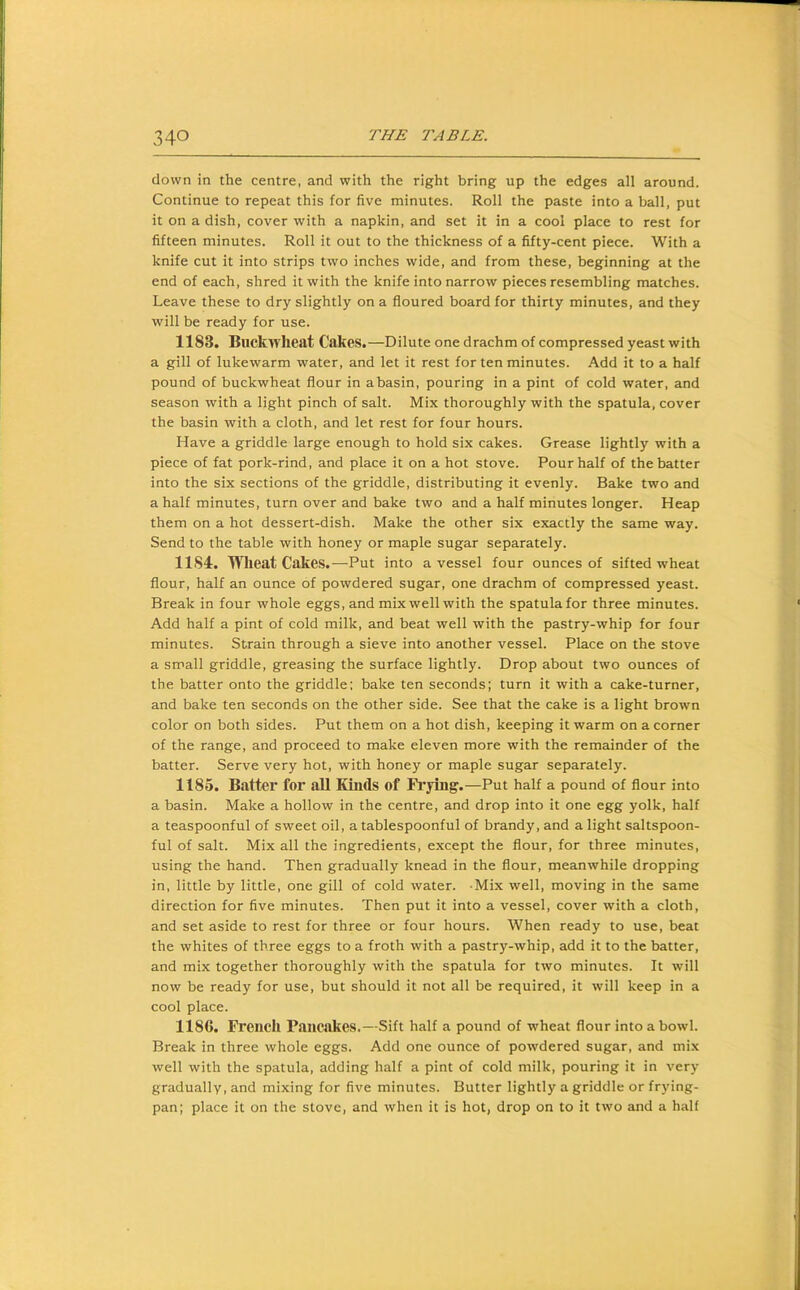 down in the centre, and with the right bring up the edges all around. Continue to repeat this for five minutes. Roll the paste into a ball, put it on a dish, cover with a napkin, and set it in a cool place to rest for fifteen minutes. Roll it out to the thickness of a fifty-cent piece. With a knife cut it into strips two inches wide, and from these, beginning at the end of each, shred it with the knife into narrow pieces resembling matches. Leave these to dry slightly on a floured board for thirty minutes, and they will be ready for use. 1183. Buckwheat Cakes.—Dilute one drachm of compressed yeast with a gill of lukewarm water, and let it rest for ten minutes. Add it to a half pound of buckwheat flour in a basin, pouring in a pint of cold water, and season with a light pinch of salt. Mix thoroughly with the spatula, cover the basin with a cloth, and let rest for four hours. Have a griddle large enough to hold six cakes. Grease lightly with a piece of fat pork-rind, and place it on a hot stove. Pour half of the batter into the six sections of the griddle, distributing it evenly. Bake two and a half minutes, turn over and bake two and a half minutes longer. Heap them on a hot dessert-dish. Make the other six exactly the same way. Send to the table with honey or maple sugar separately. 11S4. Wheat Cakes.—Put into a vessel four ounces of sifted wheat flour, half an ounce of powdered sugar, one drachm of compressed yeast. Break in four whole eggs, and mix well with the spatula for three minutes. Add half a pint of cold milk, and beat well with the pastry-whip for four minutes. Strain through a sieve into another vessel. Place on the stove a small griddle, greasing the surface lightly. Drop about two ounces of the batter onto the griddle; bake ten seconds; turn it with a cake-turner, and bake ten seconds on the other side. See that the cake is a light brown color on both sides. Put them on a hot dish, keeping it warm on a comer of the range, and proceed to make eleven more with the remainder of the batter. Serve very hot, with honey or maple sugar separately. 1185. Batter for aU Kinds of Frying.—Put half a pound of flour into a basin. Make a hollow in the centre, and drop into it one egg yolk, half a teaspoonful of sweet oil, a tablespoonful of brandy, and a light saltspoon- ful of salt. Mix all the ingredients, except the flour, for three minutes, using the hand. Then gradually knead in the flour, meanwhile dropping in, little by little, one gill of cold water. Mix well, moving in the same direction for five minutes. Then put it into a vessel, cover with a cloth, and set aside to rest for three or four hours. When ready to use, beat the whites of three eggs to a froth with a pastry-whip, add it to the batter, and mix together thoroughly with the spatula for two minutes. It will now be ready for use, but should it not all be required, it will keep in a cool place. 1186. French Pancakes.—Sift half a pound of wheat flour into a bowl. Break in three whole eggs. Add one ounce of powdered sugar, and mix well with the spatula, adding half a pint of cold milk, pouring it in very gradually, and mixing for five minutes. Butter lightly a griddle or frying- pan; place it on the stove, and when it is hot, drop on to it two and a half