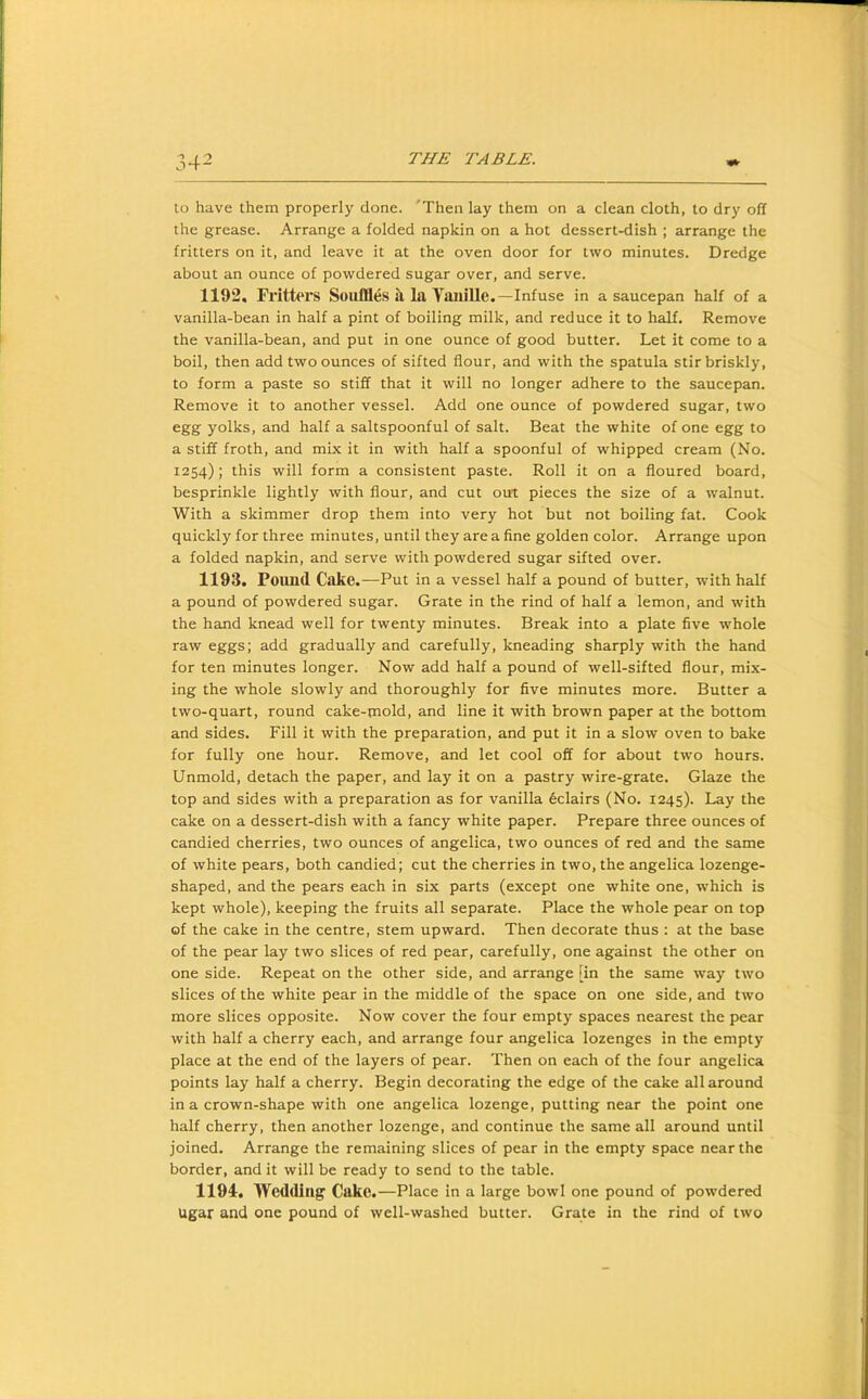 to have them properly done. 'Then lay them on a clean cloth, to dry off the grease. Arrange a folded napkin on a hot dessert-dish ; arrange the fritters on it, and leave it at the oven door for two minutes. Dredge about an ounce of powdered sugar over, and serve. 1192. Fritters Souffles a la Yaiiillc.—Infuse in a saucepan half of a vanilla-bean in half a pint of boiling milk, and reduce it to half. Remove the vanilla-bean, and put in one ounce of good butter. Let it come to a boil, then add two ounces of sifted flour, and with the spatula stir briskly, to form a paste so stiff that it will no longer adhere to the saucepan. Remove it to another vessel. Add one ounce of powdered sugar, two egg yolks, and half a saltspoonful of salt. Beat the white of one egg to a stiff froth, and mix it in with half a spoonful of whipped cream (No. 1254); this will form a consistent paste. Roll it on a floured board, besprinkle lightly with flour, and cut out pieces the size of a walnut. With a skimmer drop them into very hot but not boiling fat. Cook quickly for three minutes, until they are a fine golden color. Arrange upon a folded napkin, and serve with powdered sugar sifted over. 1193. Poimd Cake.—Put in a vessel half a pound of butter, with half a pound of powdered sugar. Grate in the rind of half a lemon, and with the hand knead well for twenty minutes. Break into a plate five whole raw eggs; add gradually and carefully, kneading sharply with the hand for ten minutes longer. Now add half a pound of well-sifted flour, mix- ing the whole slowly and thoroughly for five minutes more. Butter a two-quart, round cake-mold, and line it with brown paper at the bottom and sides. Fill it with the preparation, and put it in a slow oven to bake for fully one hour. Remove, and let cool off for about two hours. Unmold, detach the paper, and lay it on a pastry wire-grate. Glaze the top and sides with a preparation as for vanilla 6clairs (No. 1245). Lay the cake on a dessert-dish with a fancy white paper. Prepare three ounces of candied cherries, two ounces of angelica, two ounces of red and the same of white pears, both candied; cut the cherries in two, the angelica lozenge- shaped, and the pears each in six parts (except one white one, which is kept whole), keeping the fruits all separate. Place the whole pear on top of the cake in the centre, stem upward. Then decorate thus : at the base of the pear lay two slices of red pear, carefully, one against the other on one side. Repeat on the other side, and arrange [in the same way two slices of the white pear in the middle of the space on one side, and two more slices opposite. Now cover the four empty spaces nearest the pear with half a cherry each, and arrange four angelica lozenges in the empty place at the end of the layers of pear. Then on each of the four angelica points lay half a cherry. Begin decorating the edge of the cake all around in a crown-shape with one angelica lozenge, putting near the point one half cherry, then another lozenge, and continue the same all around until joined. Arrange the remaining slices of pear in the empty space near the border, and it will be ready to send to the table. 1194. Wedding Cake.—Place in a large bowl one pound of powdered Ugar and one pound of well-washed butter. Grate in the rind of two