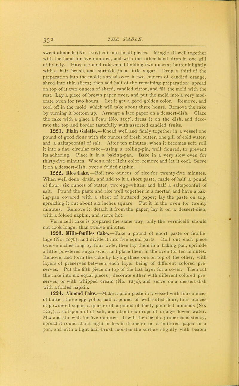 sweet almonds (No. 1207) cut into small pieces. Mingle all well together with the hand for five minutes, and with the other hand drop in one gill of brandy. Have a round cake-mold holding two quarts; butter it lightly with a hair brush, and sprinkle in a little sugar. Drop a third of the preparation into the mold; spread over it two ounces of candied orange, shred into thin slices; then add half of the remaining preparation; spread on top of it two ounces of shred, candied citron, and fill the mold with the rest. Lay a piece of brown paper over, and put the mold into a very mod- erate oven for two hours. Let it get a good golden color. Remove, and cool off in the mold, which will take about three hours. Remove the cake by turning it bottom up. Arrange a lace paper on a dessert-dish. Glaze the cake with a glace a I’eau (No. 1197), dress it on the dish, and deco- rate the top and border tastefully with assorted candied fruits. 1221. Plain Galette.—Knead well and finely together in a vessel one pound of good flour with six ounces of fresh butter, one gill of cold water, and a saltspoonful of salt. After ten minutes, when it becomes soft, roll it into a flat, circular cake—using a rolling-pin, well floured, to prevent its adhering. Place it in a baking-pan. Bake in a very slow oven for thirty-five minutes. When a nice light color, remove and let it cool. Serve it on a dessert-dish, over a folded napkin. 1222. Rice Cake.—Boil two ounces of rice for twenty-five minutes. When well done, drain, and add to it a short paste, made of half a pound of flour, six ounces of butter, two egg-whites, and half a saltspoonful of salt. Pound the paste and rice well together in a mortar, and have a bak- ing-pan covered with a sheet of buttered paper; lay the paste on top, spreading it out about six inches square. Put it in the oven for twenty minutes. Remove it, detach it from the paper, lay it on a dessert-dish, with a folded napkin, and serve hot. Vermicelli cake is prepared the same way, only the vermicelli should not cook longer than twelve minutes. 1223. MlUe-feuilleS Cake.—Take a pound of short paste or feuille- tage (No. 1076), and divide it into five equal parts. Roll out each piece twelve inches long by four wide, then lay them in a baking-pan, sprinkle a little powdered sugar over, and place them in the oven for ten minutes. Remove, and form the cake by laying these one on top of the other, with layers of preserves between, each layer being of different colored pre- serves. Put the fifth piece on top of the last layer for a cover. Then cut the cake into six equal pieces ; decorate either with different colored pre- serves, or with whipped cream (No. 1254), and serve on a dessert-dish with a folded napkin. 1221. ALiiond Cake.—Make a plain paste in a vessel with four ounces of butter, three egg yolks, half a pound of well-sifted flour, four ounces of powdered sugar, a quarter of a pound of finely pounded almonds (No. 1207), a saltspoonful of salt, and about six drops of orange-flower water. Mix and stir well for five minutes. It will then be of a proper consistency, spread it round about eight inches in diameter on a buttered paper in a pin, and with a light hair-brush moisten the surface slightly with beaten