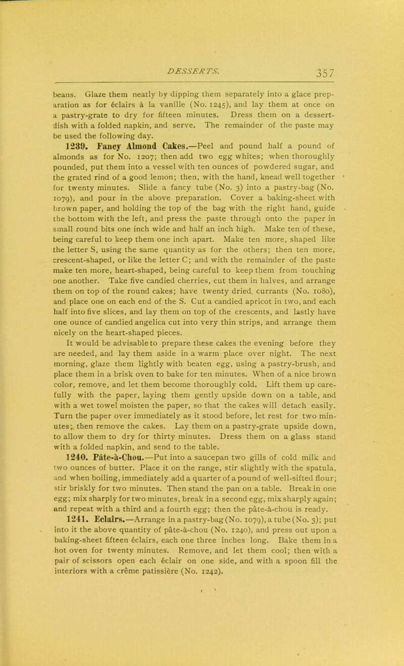 beans. Glaze them neatly by clipping them separately into a glace prep- aration as for feclairs i la vanille (No. 1245), and lay^ them at once on a pastry-grate to dry for fifteen minutes. Dress them on a dessert- dish with a folded napkin, and serve. The remainder of the paste may be used the following day. 1239. Fancy Alinond Cakes.—Peel and pound half a pound of almonds as for No. 1207; then add two egg whites; when thoroughly pounded, put them into a vessel with ten ounces of powdered sugar, and the grated rind of a good lemon; then, with the hand, knead well together for twenty minutes. Slide a fancy tube (No. 3) into a pastry-bag (No. 1079), and pour in the above preparation. Cover a baking-sheet with brown paper, and holding the top of the bag with the right hand, guide the bottom with the left, and press the paste through onto the paper in small round bits one inch wide and half an inch high. Make ten of these, being careful to keep them one inch apart. Make ten more, shaped like the letter S, using the same quantity as for the others; then ten more, crescent-shaped, or like the letter C; and with the remainder of the paste make ten more, heart-shaped, being careful to keep them from touching one another. Take five candied cherries, cut them in halves, and arrange them on top of the round cakes; have twenty dried, currants (No. 1080), and place one on each end of the S. Cut a candied apricot in two, and each half into five slices, and lay them on top of the crescents, and lastly have one ounce of candied angelica cut into very thin strips, and arrange them nicely on the heart-shaped pieces. It would be advisable to prepare these cakes the evening before they are needed, and lay them aside in a warm place over night. The next morning, glaze them lightly with beaten egg, using a pastry-brush, and place them in a brisk oven to bake for ten minutes. When of a nice brown color, remove, and let them become thoroughly cold. Lift them up care- fully with the paper, laying them gently upside down on a table, and with a wet towel moisten the paper, so that the cakes will detach easily. Turn the paper over immediately as it stood before, let rest for two min- utes; then remove the cakes. Lay them on a pastry-grate upside down, to allow them to dry for thirty minutes. Dress them on a glass stand with a folded napkin, and send to the table. 1240. Fate-h-Chou.—Put into a saucepan two gills of cold milk and two ounces of butter. Place it on the range, stir slightly with the spatula, and when boiling, immediately add a quarter of a pound of well-sifted flour; stir briskly for two minutes. Then stand the pan on a table. Break in one egg; mix sharply for two minutes, break in a second egg, mix sharply again; and repeat with a third and a fourth egg; then the pate-il-chou is ready. 1241. Eclairs.—Arrange in a pastry-bag (No. 1079), a tube (No. 3); put into it the above quantity of pite-a-chou (No. 1240), and press out upon a baking-sheet fifteen Eclairs, each one three inches long. Bake them in a hot oven for twenty minutes. Remove, and let them cool; then with a pair of scissors open each 6clair on one side, and with a spoon fill the interiors with a creme patissi^re (No. 1242).