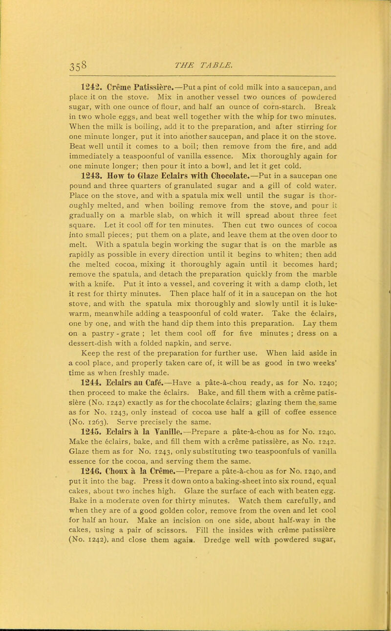 1242. Creme Patissiere.—Put a pint of cold milk into a saucepan, and place it on the stove. Mix in another vessel two ounces of powdered sugar, with one ounce of flour, and half an ounce of corn-starch. Break in two whole eggs, and beat well together with the whip for two minutes. When the milk is boiling, add it to the preparation, and after stirring for one minute longer, put it into another saucepan, and place it on the stove. Beat well until it comes to a boil; then remove from the fire, and add immediately a teaspoonful of vanilla essence. Mix thoroughly again for one minute longer; then pour it into a bowl, and let it get cold. 1243. How to Glaze Eclairs with Chocolate.—Put in a saucepan one pound and three quarters of granulated sugar and a gill of cold water. Place on the stove, and with a spatula mix well until the sugar is thor- oughly melted, and when boiling remove from the stove, and pour it gradually on a marble slab, on which it will spread about three feet square. Let it cool off for ten minutes. Then cut two ounces of cocoa Into small pieces; put them on a plate, and leave them at the oven door to melt. With a spatula begin working the sugar that is on the marble as rapidly as possible in every direction until it begins to whiten; then add the melted cocoa, mixing it thoroughly again until it becomes hard; remove the spatula, and detach the preparation quickly from the marble with a knife. Put it into a vessel, and covering it with a damp cloth, let it rest for thirty minutes. Then place half of it in a saucepan on the hot stove, and with the spatula mix thoroughly and slowly until it is luke- warm, meanwhile adding a teaspoonful of cold water. Take the Eclairs, one by one, and with the hand dip them into this preparation. Lay them on a pastry - grate ; let them cool off for five minutes ; dress on a dessert-dish with a folded napkin, and serve. Keep the rest of the preparation for further use. When laid aside in a cool place, and properly taken care of, it will be as good in two weeks’ time as when freshly made. 1244. Eclairs an Cafe.—Have a pate-a-chou ready, as for No. 1240; then proceed to make the Eclairs. Bake, and fill them with a creme patis- sifere (No. 1242) exactly as for the chocolate 6clairs; glazing them the same as for No. 1243, only instead of cocoa use half a gill of coffee essence (No. 1263). Serve precisely the same. 1245. Eclairs si la Ysinillc.—Prepare a pate-^-chou as for No. 1240. Make the Eclairs, bake, and fill them with a creme patissifere, as No. 1242. Glaze them as for No. 1243, only substituting two teaspoonfuls of vanilla essence for the cocoa, and serving them the same. 1246. Clioiix si la Creme.—Prepare a pate-^-chou as for No. 1240, and put it into the bag. Press it down onto a baking-sheet into six round, equal cakes, about two inches high. Glaze the surface of each with beaten egg. Bake in a moderate oven for thirty minutes. Watch them carefully, and when they are of a good golden color, remove from the oven and let cool for half an hour. Make an incision on one side, about half-way in the cakes, using a pair of scissors. Fill the insides with creme patissidre (No. 1242). and close them again. Dredge well with powdered sugar,