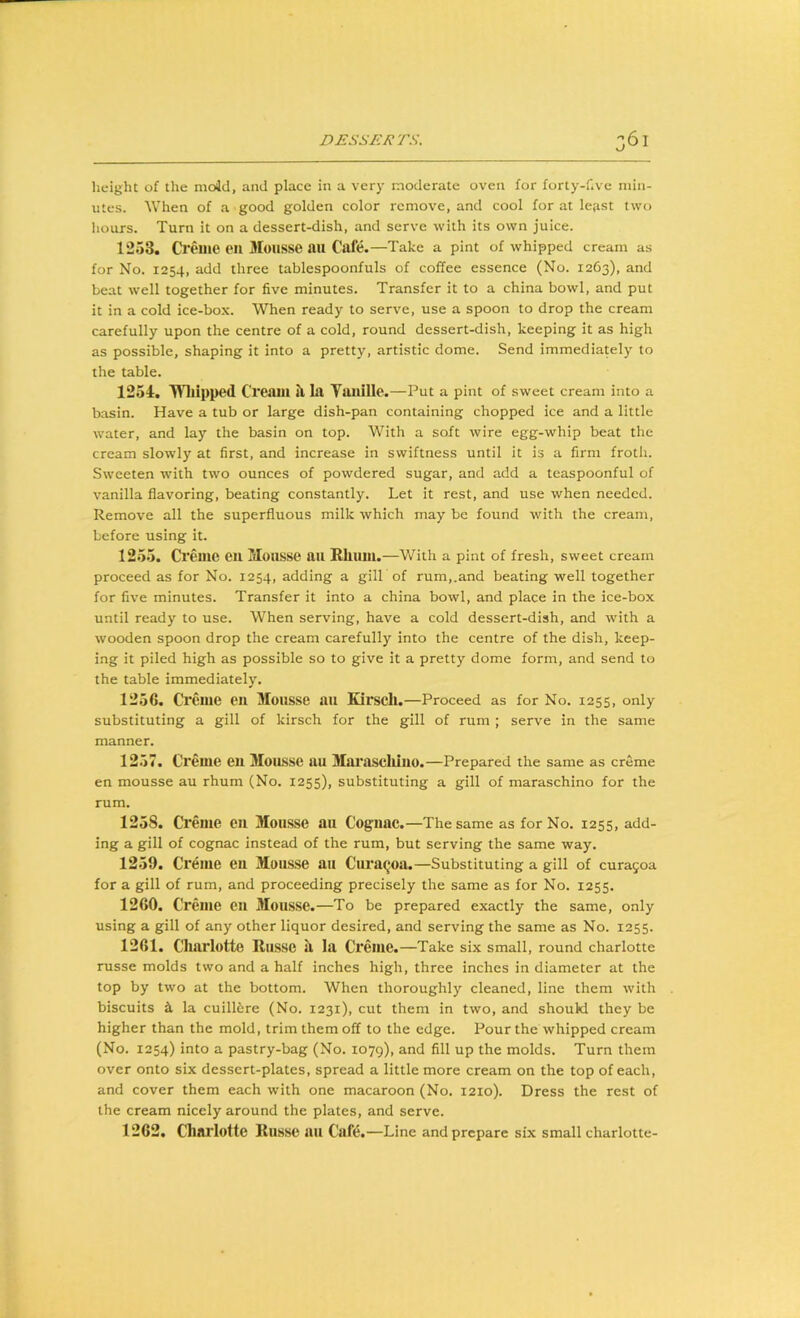 O height of the mold, and place in a very moderate oven for forty-f.ve min- utes. When of a good golden color remove, and cool for at le;ii5t two hours. Turn it on a dessert-dish, and serve with its own juice. 1253. Creme eil Mousse au Cafe.—Take a pint of whipped cream as for No. 1254, add three tablespoonfuls of coffee essence (No. 1263), and beat well together for five minutes. Transfer it to a china bowl, and put it in a cold ice-box. When ready to serve, use a spoon to drop the cream carefully upon the centre of a cold, round dessert-dish, keeping it as high as possible, shaping it into a pretty, artistic dome. Send immediately to the table. 1254. THtlpped Creaui ti la Yaiiille.—Put a pint of sweet cream into a basin. Have a tub or large dish-pan containing chopped ice and a little water, and lay the basin on top. With a soft wire egg-whip beat the cream slowly at first, and increase in swiftness until it is a firm froth. Sweeten with two ounces of powdered sugar, and add a teaspoonful of vanilla flavoring, beating constantly. Let it rest, and use when needed. Remove all the superfluous milk which may be found with the cream, before using it. 1255. Creme en Mousse an Rlium.—With a pint of fresh, sweet cream proceed as for No. 1254, adding a gill of rum,.and beating well together for five minutes. Transfer it into a china bowl, and place in the ice-box until ready to use. When serving, have a cold dessert-dish, and with a wooden spoon drop the cream carefully into the centre of the dish, keep- ing it piled high as possible so to give it a pretty dome form, and send to the table immediately. 1256. Creme en Mousse au Kirsch.—Proceed as for No. 1255, only substituting a gill of kirsch for the gill of rum ; serve in the same manner. 1257. Creme eu MoiLSse au Marascliiuo.—Prepared the same as creme en mousse au rhum (No. 1255), substituting a gill of maraschino for the rum. 1258. Creme eu Mousse au Cognac.—The same as for No. 1255, add- ing a gill of cognac instead of the rum, but serving the same way. 1259. Creme en Mousse au Cura^oa.—Substituting a gill of curagoa for a gill of rum, and proceeding precisely the same as for No. 1255. 1260. Creme en Mousse.—To be prepared exactly the same, only using a gill of any other liquor desired, and serving the same as No. 1255. 1261. Cliarlotte Russe it la Creme.—Take six small, round charlotte russe molds two and a half inches high, three inches in diameter at the top by two at the bottom. When thoroughly cleaned, line them with biscuits i la cuillere (No. 1231), cut them in two, and should they be higher than the mold, trim them off to the edge. Pour the whipped cream (No. 1254) into a pastry-bag (No. 1079), and fill up the molds. Turn them over onto six dessert-plates, spread a little more cream on the top of each, and cover them each with one macaroon (No. 1210). Dress the rest of the cream nicely around the plates, and serve. 1262. Charlotte Russe au Cafe.—Line and prepare six small charlotte-