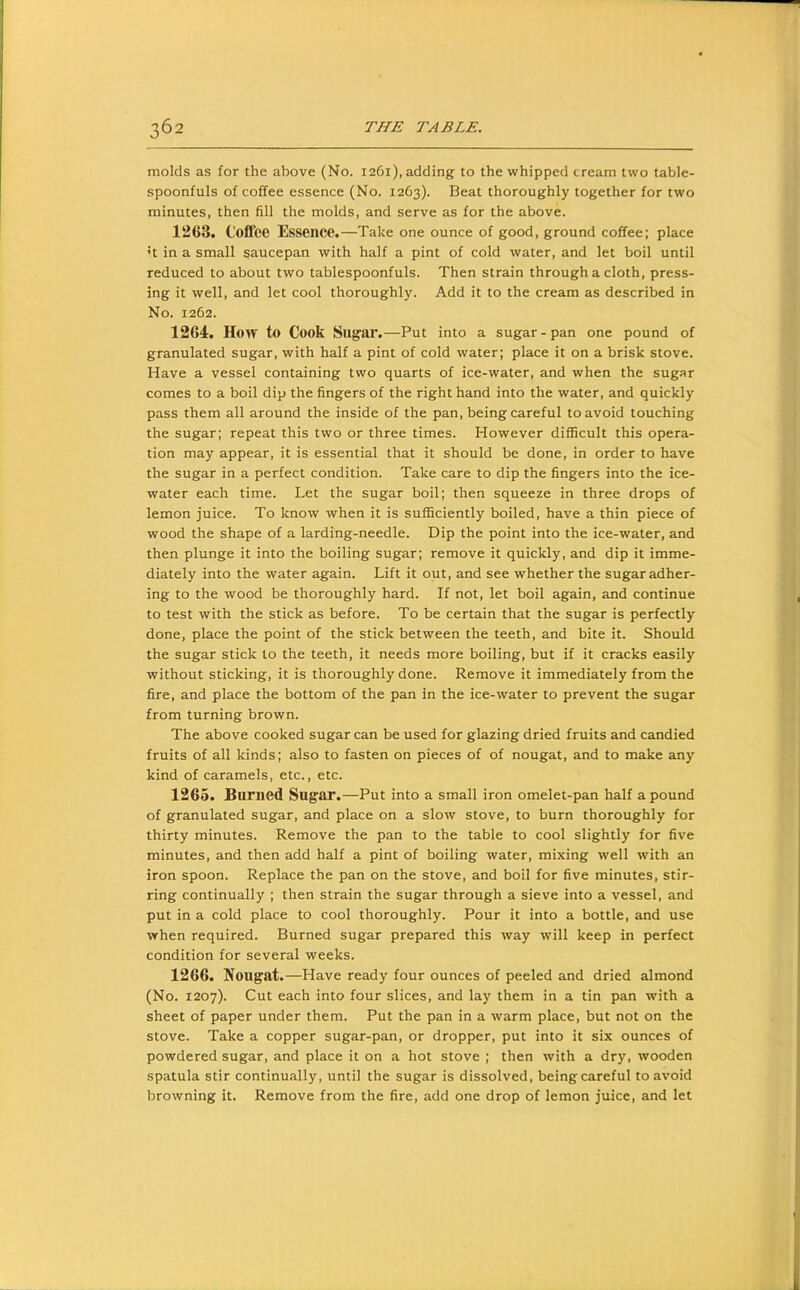 molds as for the above (No. 1261), adding to the whipped cream two table- spoonfuls of coffee essence (No. 1263). Beat thoroughly together for two minutes, then fill the molds, and serve as for the above. 1263. Coffee Essence.—Take one ounce of good, ground coffee; place ’t in a small saucepan with half a pint of cold water, and let boil until reduced to about two tablespoonfuls. Then strain through a cloth, press- ing it well, and let cool thoroughly. Add it to the cream as described in No. 1262. 1264. How to Cook Sugai*.—Put into a sugar - pan one pound of granulated sugar, with half a pint of cold water; place it on a brisk stove. Have a vessel containing two quarts of ice-water, and when the sugar comes to a boil dip the fingers of the right hand into the water, and quickly pass them all around the inside of the pan, being careful to avoid touching the sugar; repeat this two or three times. However difficult this opera- tion may appear, it is essential that it should be done, in order to have the sugar in a perfect condition. Take care to dip the fingers into the ice- water each time. Let the sugar boil; then squeeze in three drops of lemon juice. To know when it is sufficiently boiled, have a thin piece of wood the shape of a larding-needle. Dip the point into the ice-water, and then plunge it into the boiling sugar; remove it quickly, and dip it imme- diately into the water again. Lift it out, and see whether the sugar adher- ing to the wood be thoroughly hard. If not, let boil again, and continue to test with the stick as before. To be certain that the sugar is perfectly done, place the point of the stick between the teeth, and bite it. Should the sugar stick to the teeth, it needs more boiling, but if it cracks easily without sticking, it is thoroughly done. Remove it immediately from the fire, and place the bottom of the pan In the ice-water to prevent the sugar from turning brown. The above cooked sugar can be used for glazing dried fruits and candied fruits of all kinds; also to fasten on pieces of of nougat, and to make any kind of caramels, etc., etc. 1265. Burned Sugar.—Put into a small iron omelet-pan half a pound of granulated sugar, and place on a slow stove, to burn thoroughly for thirty minutes. Remove the pan to the table to cool slightly for five minutes, and then add half a pint of boiling water, mixing well with an iron spoon. Replace the pan on the stove, and boil for five minutes, stir- ring continually ; then strain the sugar through a sieve into a vessel, and put in a cold place to cool thoroughly. Pour it into a bottle, and use when required. Burned sugar prepared this way will keep in perfect condition for several weeks. 1266. Nougat.—Have ready four ounces of peeled and dried almond (No. 1207). Cut each into four slices, and lay them in a tin pan with a sheet of paper under them. Put the pan in a warm place, but not on the stove. Take a copper sugar-pan, or dropper, put into it six ounces of powdered sugar, and place it on a hot stove ; then with a dry, wooden spatula stir continually, until the sugar is dissolved, being careful to avoid browning it. Remove from the fire, add one drop of lemon juice, and let