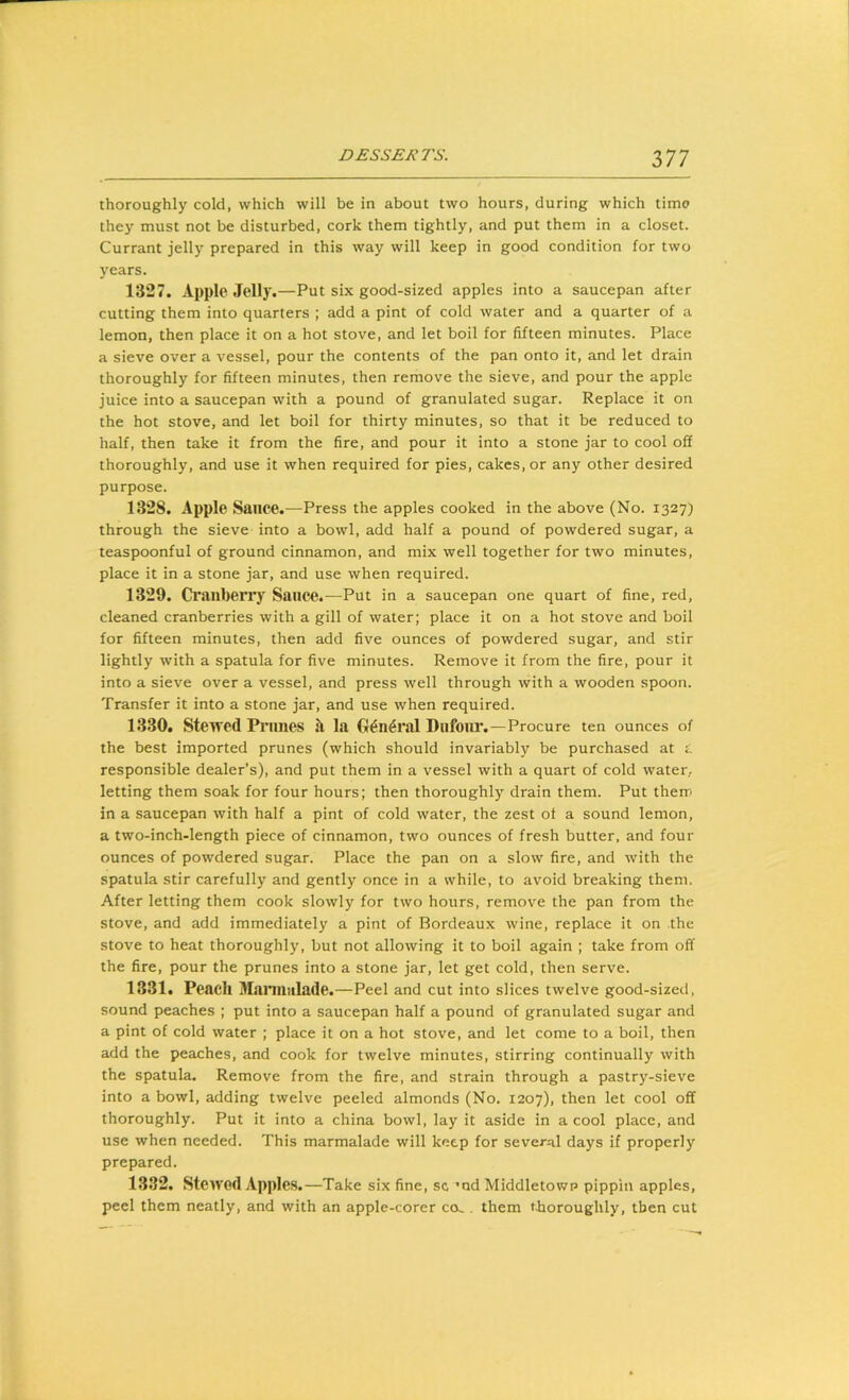 thoroughly cold, which will be in about two hours, during which time they must not be disturbed, cork them tightly, and put them in a closet. Currant jelly prepared in this way will keep in good condition for two years. 1327. Apple Jelly.—Put six good-sized apples into a saucepan after cutting them into quarters ; add a pint of cold water and a quarter of a lemon, then place it on a hot stove, and let boil for fifteen minutes. Place a sieve over a vessel, pour the contents of the pan onto it, and let drain thoroughly for fifteen minutes, then remove the sieve, and pour the apple juice into a saucepan with a pound of granulated sugar. Replace it on the hot stove, and let boil for thirty minutes, so that it be reduced to half, then take it from the fire, and pour it into a stone jar to cool off thoroughly, and use it when required for pies, cakes, or any other desired purpose. 1328. Apple Sauce.—Press the apples cooked in the above (No. 1327) through the sieve into a bowl, add half a pound of powdered sugar, a teaspoonful of ground cinnamon, and mix well together for two minutes, place it in a stone jar, and use when required. 1329. Cranberry Sauce.—Put in a saucepan one quart of fine, red, cleaned cranberries with a gill of water; place it on a hot stove and boil for fifteen minutes, then add five ounces of powdered sugar, and stir lightly with a spatula for five minutes. Remove it from the fire, pour it into a sieve over a vessel, and press well through with a wooden spoon. Transfer it into a stone jar, and use when required. 1330. Stewed Prunes ll la G^n^ral Dufoiu*. —Procure ten ounces of the best imported prunes (which should invariably be purchased at i. responsible dealer’s), and put them in a vessel with a quart of cold water, letting them soak for four hours; then thoroughly drain them. Put therr in a saucepan with half a pint of cold water, the zest of a sound lemon, a two-inch-length piece of cinnamon, two ounces of fresh butter, and four ounces of powdered sugar. Place the pan on a slow fire, and with the spatula stir carefully and gently once in a while, to avoid breaking them. After letting them cook slowly for two hours, remove the pan from the stove, and add immediately a pint of Bordeaux wine, replace it on the stove to heat thoroughly, but not allowing it to boil again ; take from off the fire, pour the prunes into a stone jar, let get cold, then serve. 1331. Peach Mannulade.—Peel and cut into slices twelve good-sizetl, sound peaches ; put into a saucepan half a pound of granulated sugar and a pint of cold water ; place it on a hot stove, and let come to a boil, then add the peaches, and cook for twelve minutes, stirring continually with the spatula. Remove from the fire, and strain through a pastry-sieve into a bowl, adding twelve peeled almonds (No. 1207), then let cool off thoroughly. Put it into a china bowl, lay it aside in a cool place, and use when needed. This marmalade will keep for several days if properly prepared. 1332. Stewod Apples.—Take six fine, sc ’nd Middletown pippin apples, peel them neatly, and with an apple-corer co.. them tboroughly, then cut