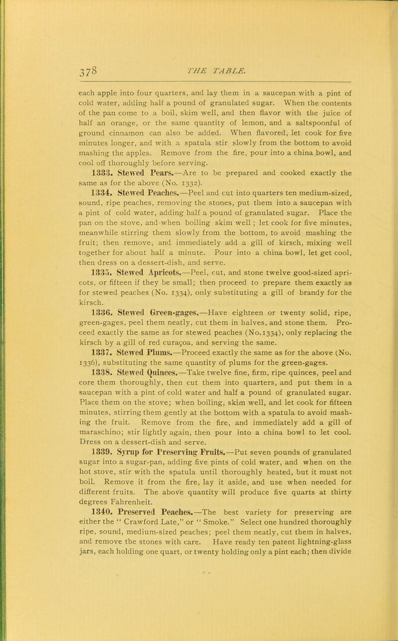 each apple into four quarters, and lay them in a saucepan with a pint of cold water, adding half a pound of granulated sugar. When the contents of the pan come to a boil, skim well, and then flavor with the juice of half an orange, or the same quantity of lemon, and a saltspoonful of ground cinnamon can also be added. When flavored, let cook for five minutes longer, and with a spatula stir slowly from the bottom to avoid mashing the apples. Remove from the fire, pour into a china bowl, and cool off thoroughly before serving. 1833. Stewed Pears.—Are to be prepared and cooked exactly the same as for the above (No. 1332). 1334. Stewed Peaches.—Peel and cut into quarters ten medium-sized, sound, ripe peaches, removing the stones, put them into a saucepan with a pint of cold water, adding half a pound of granulated sugar. Place the pan on the stove, and when boiling skim well ; let cook for five minutes, meanwhile stirring them slowly from the bottom, to avoid mashing the fruit; then remove, and immediately add a gill of kirsch, mixing well together for about half a minute. Pour into a china bowl, let get cool, then dress on a dessert-dish, and serve. 1335. Stewed Apricots.—Peel, cut, and stone twelve good-sized apri- cots, or fifteen if they be small; then proceed to prepare them exactly as for stewed peaches (No. 1334), only substituting a gill of brandy for the kirsch. 1336. Stewed Green-gages.—Have eighteen or twenty solid, ripe, green-gages, peel them neatly, cut them in halves, and stone them. Pro- ceed exactly the same as for stewed peaches (No.1334), only replacing the kirsch by a gill of red cura9oa, and serving the same. 1337. Stewed Pliim.S.—Proceed exactly the same as for the above (No. 1336), substituting the same quantity of plums for the green-gages. 1338. Stewed Quinces.—Take twelve fine, firm, ripe quinces, peel and core them thoroughly, then cut them into quarters, and put them in a saucepan with a pint of cold water and half a pound of granulated sugar. Place them on the stove; when boiling, skim well, and let cook for fifteen minutes, stirring them gently at the bottom with a spatula to avoid mash- ing the fruit. Remove from the fire, and immediately add a gill of maraschino; stir lightly again, then pour into a china bowl to let cool. Dress on a dessert-dish and serve. 1339. Syrup for Preserving Fi’uits.—Put seven pounds of granulated sugar into a sugar-pan, adding five pints of cold water, and when on the hot stove, stir with the spatula until thoroughly heated, but it must not boil. Remove it from the fire, lay it aside, and use when needed for different fruits. The above quantity will produce five quarts at thirty degrees Fahrenheit. 1340. Preserved Peaches.—The best variety for preserving are either the “ Crawford Late,” or “ Smoke.” Select one hundred thoroughly ripe, sound, medium-sized peaches; peel them neatly, cut them in halves, and remove the stones with care. Have ready ten patent lightning-glass jars, each holding one quart, or twenty holding only a pint each; then divide