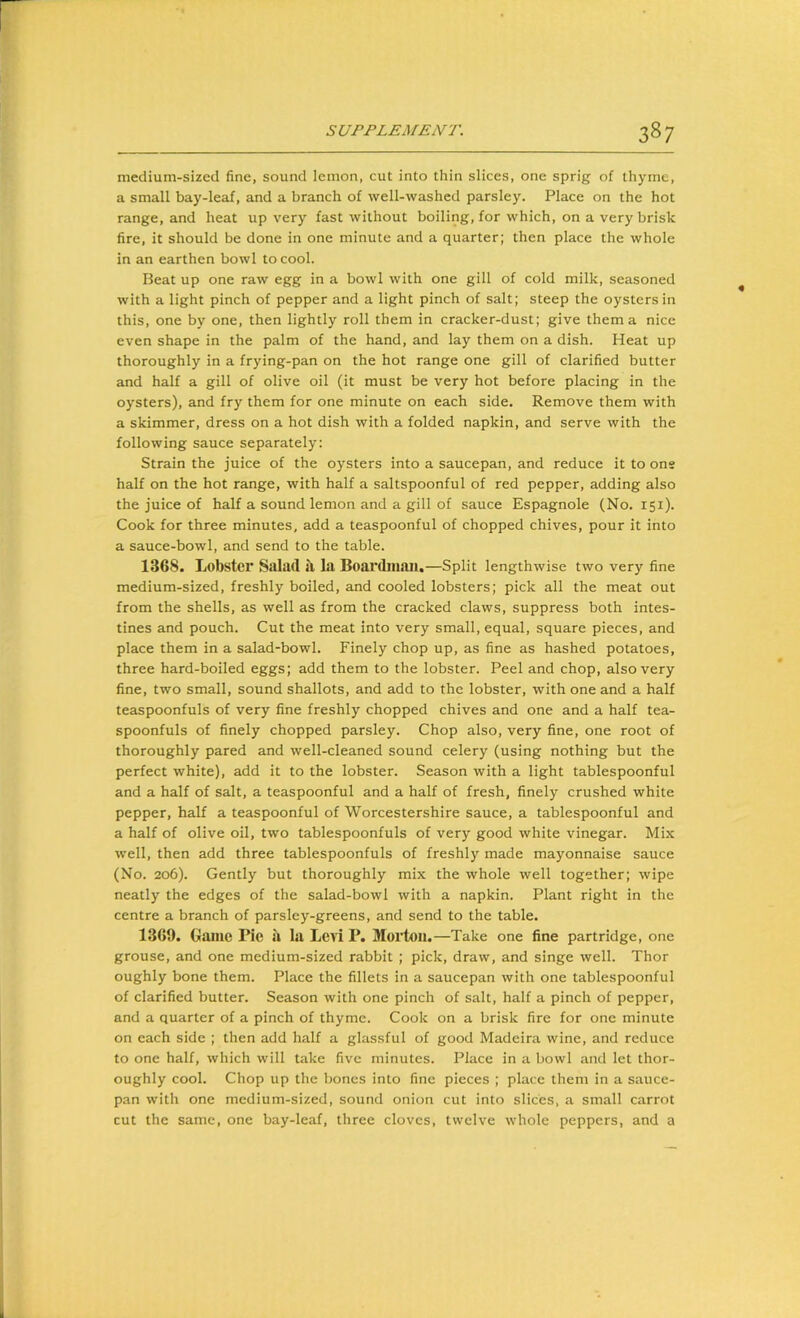 medium-sized fine, sound lemon, cut into thin slices, one sprig of thyme, a small bay-leaf, and a branch of well-washed parsley. Place on the hot range, and heat up very fast without boiling, for which, on a very brisk fire, it should be done in one minute and a quarter; then place the whole in an earthen bowl to cool. Beat up one raw egg in a bowl with one gill of cold milk, seasoned with a light pinch of pepper and a light pinch of salt; steep the oysters in this, one by one, then lightly roll them in cracker-dust; give them a nice even shape in the palm of the hand, and lay them on a dish. Heat up thoroughly in a frying-pan on the hot range one gill of clarified butter and half a gill of olive oil (it must be very hot before placing in the oysters), and fry them for one minute on each side. Remove them with a skimmer, dress on a hot dish with a folded napkin, and serve with the following sauce separately: Strain the juice of the oysters into a saucepan, and reduce it to ons half on the hot range, with half a saltspoonful of red pepper, adding also the juice of half a sound lemon and a gill of sauce Espagnole (No. 151). Cook for three minutes, add a teaspoonful of chopped chives, pour it into a sauce-bowl, and send to the table. 1368. Lobster Salad a. la Boardiiian.—Split lengthwise two very fine medium-sized, freshly boiled, and cooled lobsters; pick all the meat out from the shells, as well as from the cracked claws, suppress both intes- tines and pouch. Cut the meat into very small, equal, square pieces, and place them in a salad-bowl. Finely chop up, as fine as hashed potatoes, three hard-boiled eggs; add them to the lobster. Peel and chop, also very fine, two small, sound shallots, and add to the lobster, with one and a half teaspoonfuls of very fine freshly chopped chives and one and a half tea- spoonfuls of finely chopped parsley. Chop also, very fine, one root of thoroughly pared and well-cleaned sound celery (using nothing but the perfect white), add it to the lobster. Season with a light tablespoonful and a half of salt, a teaspoonful and a half of fresh, finely crushed white pepper, half a teaspoonful of Worcestershire sauce, a tablespoonful and a half of olive oil, two tablespoonfuls of very good white vinegar. Mix well, then add three tablespoonfuls of freshly made mayonnaise sauce (No. 206). Gently but thoroughly mix the whole well together; wipe neatly the edges of the salad-bowl with a napkin. Plant right in the centre a branch of parsley-greens, and send to the table. 1369. Game Pic u la Levi P. Morton.—Take one fine partridge, one grouse, and one medium-sized rabbit ; pick, draw, and singe well. Thor oughly bone them. Place the fillets in a saucepan with one tablespoonful of clarified butter. Season with one pinch of salt, half a pinch of pepper, and a quarter of a pinch of thyme. Cook on a brisk fire for one minute on each side ; then add half a glassful of good Madeira wine, and reduce to one half, which will take five minutes. Place in a bowl and let thor- oughly cool. Chop up the bones into fine pieces ; place them in a sauce- pan with one medium-sized, sound onion cut into slices, a small carrot cut the same, one bay-leaf, three cloves, twelve whole peppers, and a