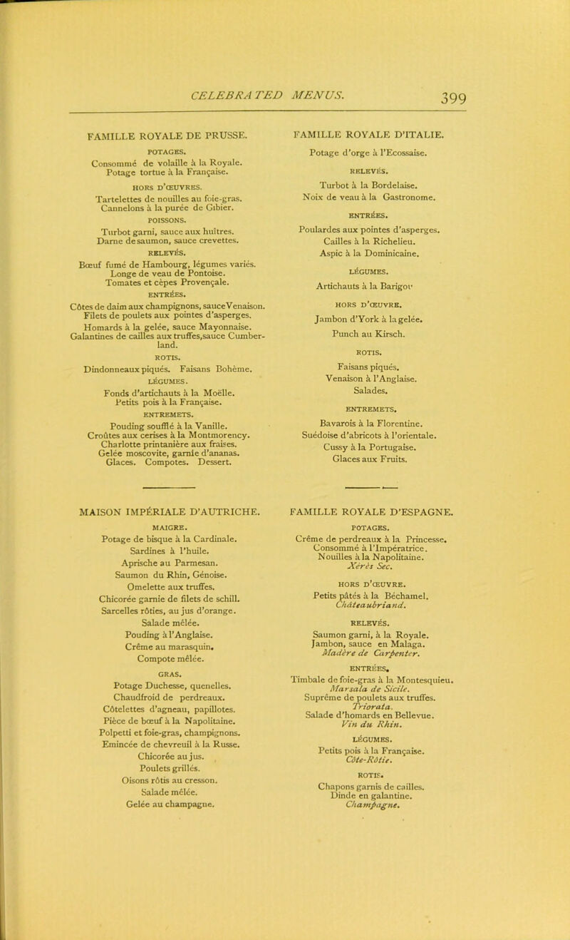 FAMILLE ROYALE DE PRUSSE. FAMILLE ROYALE D’lTALIE. POTAGES. Consomme de volaille ^ la Royale. Potagc tortue h la Fran9aise. HORS d’cEUVRES. Tartelettes de nouilles au foie-gras. Cannelons k la puree dc Gibier. POISSONS. Turbot garni, sauce aux huitres. Dame desaumon, sauce crevettes. RBLEV^. Boeuf fume de Hambourg, legumes varies. Longe de veau de Pontoise. Tomates et cepes Provengale. ENTRIES. C6tes de daim aux champignons, sauceVenaison. Filets de poulets aux pointes d*asperges, Homards a la gelee, sauce Mayonnaise. Galantines de cailles aux trufifes,sauce Cumber- land. ROTIS. Dindonneaux piques. Faisans Boheme. LEGUMES. Fonds d'artichauts a la Moelle. Petits pois k la Fran^aise. ENTREMETS. Pouding souffle a la Vanille. Croutes aux cerises a la Montmorency. Charlotte printaniere aux fraises. Gelee moscovite, gamie d’ananas. Glaces. Compotes. Dessert. Potagc d'orge ii l*Ecossaise. RELBVitS. Turbot la Bordelaise. Noix de veau h la Gastronome. ENTRIES. Poulardes aux pointes d’asperges. Cailles k la Richelieu. Aspic k la Dominicaine. LEGUMES. Ardchauts a la Barigoi* HORS d’ceuvre, Jambon d’York k la gelee. Punch au Kirsch. ROTIS. Faisans piques. Venaison k TAnglaise. Salades. ENTREMETS. Bavarois k la Florentine. Suedoise d’abricots k I’orientale. Cussy k la Portugaise. Glaces aux Fruits. MAISON IMP^RIALE D’AUTRICHE. MAIGKE. Potage de bisque a la Cardinale, Sardines k I’huile. Aprische au Parmesan. Saumon du Rhin, Genoise. Omelette aux truffes, Chicoree gamie de filets de schill. Sarcelles r6ties, au jus d’orange. Salade melee. Pouding i 1’Anglaise. Creme au marasquin. Compote m£Iee. GRAS. Potage Duchesse, quenelles. Chaudfroid de perdreaux. C6tclettes d’agneau, papillotcs. Piice de boeuf h la Napolitaine. Polpetti et foie-gras, champignons. Emincee de chevreuil h la Russe. Chicor6e au jus. Poulets grilles. Oisons r6tis au cresson. Salade m£lce. Gelee au champagne. FAMILLE ROYALE D’ESPAGNE. POTAGES. Creme de perdreaux Ji la Princesse. Consomme h I’lmperatrice. Nouilles kla Napolitaine. JCeris Sec. HORS d’ceuvre. Petits p4tes a la Bechamel. Chdtea ubriand, RELEV ^S. Saumon garni, k la Royale. Jambon, sauce en Malaga. Madire de Carpenter. ENTREES, Timbale de foie-gras k la Montesquieu. Marsala de Sidle. Supreme de poulets aux truffes. Trior at a. Salade d'homards en Bellevue. Vin du Rhm. LliGUMES. Petits pois ii la Fran9aisc. Cdte-ROtie. ROTI.C. Chapons gamis dc cailles. Dindc en galantine. Champagne.