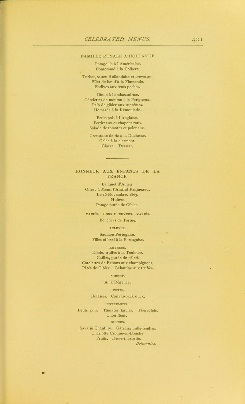 FAMILLE ROYALE A’HOLLANDE. Potage li<S VAmcricaine. Consomm<^ k la Colbert. Turbot, sauce Kollandaise ct crevettes. Filet dc bceuf ii la Flamande. Endives aux oeufs poch^s. Dindc k rambassadricc, Cdtclettes de mouton k la Perigueux. Pain de gibier aux supremes. Homards ^ la Remoulade. Petits pois a I’Anglaise. Perdreaux ct chapons r6tis. Salade de tomates et polonaise. Croustade de riz a la Duchesse, Gelee k la clermont. Glaces. Dessert. HONNEUR AUX ENFANTS DE LA FRANCE. Banquet d’Adieu Offert a Mons. TAmiral Reajneaud, Le i6 Novembre, 1863. Huitres. Potage puree de Gibier. VARI^. HORS d’cEUVRES. VARl^. Bouchees de Tortuc. RELEV^. Saumon Portugaise. Fillet of beef a la Portugaise. ENTRIES. Dindc, truffes a la Toulouse, Cailles, puree de celeri. C6telettes de Faisans aux champignons, P&tes de Gibier. Galantine aux trufi’es. SORBET. A la Regence. ROTIS. Bccasses, Canvas-back duck. ENTREMETS. Petits pois. Tomates farcies. Flageolets. Chou-fleur. SUCRES. Savarin Chantilly. Gdteaux mille-feuilles. Charlotte Croque-en-Bouchc. Fruits. Dessert assortie. Dehnonico,
