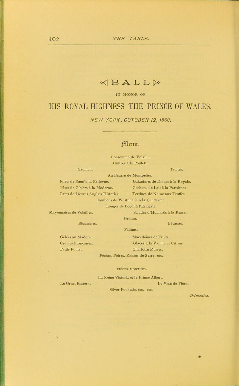 <1 B A Iv Iv >0 IN HONOR OF HIS ROYAL HIGHNESS THE PRINCE OF WALES, NEVJ YORK, OCTOBER 12, I860. fUcmi. Consomme de Volaille. Huitres a la Poulette. Saumon. Truites. Au Beurre de Montpelier. Filets de Boeuf a la Bellevue. Galantines de Dindes a la Royale. Pites de Gibiers k la Modeme. Cochons de Lait k la Parisienne. Pains de Lievres Anglais Histories, Terrines de Nerac aux Truffes. Jambons de Westphalie ala Gendarme. Longes de Boeuf a PEcarlate. Mayonnaises de Volailles. Salades d’Homards a la Russe. Grouse. B^cassines. Becasses. Faisans. Gelees au Madere. Macedoines de Fruits. Cremes Frangaises. Glaces a la Vanille et Citron. Petits Fours. Charlotte Russes. Peches, Poires, Raisins de Serre, etc. PIliCES MONTEES. La Reine Victoria ct le Prince Albert. Le Great Eastern. Lc Vase de Flora. Silver Fountain, etc., etc.