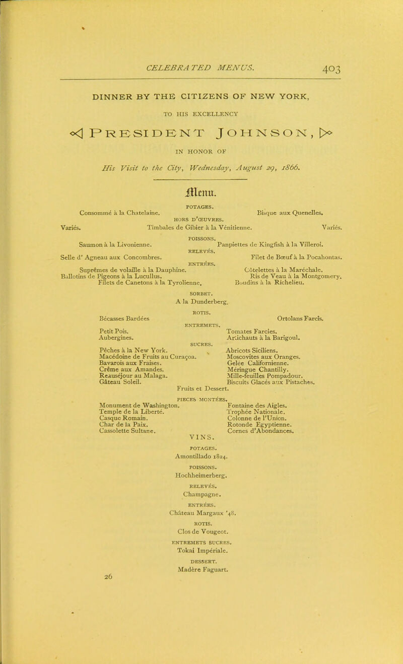 DINNER BY THE CITIZENS OF NEW YORK, TO HIS EXCELLENCY President Johnson, IN HONOR OF Ifis Visit to the City, Wednesday, August 2<), 1S66. iUcmi. POTAGES. Consomme a la Chatelaine. HORS d’cEUVRES. Variw. Timbales de Gibier k la Venilienne. Bisque aux Quenelles. V aries. POISSONS. Saumona la Livonienne. Panpiettes de Kingfish a la Villeroi. RKLEV^S. Selle d* Agneau aux Concombres. Filet de Boeuf k la Pocahontas. ENTRltES. Supremcs de volatile a la Dauphine. COtelettcs a la Marechale. Ballotins de Pigeons a la Lucullus. Ris de Veau k la Montgomery, Filets de Canetons a la Tyrolienne, Boudins a la Richelieu. SORBET. A la Dunderberg. Becasses Bardees ROTIS. Ortolans Farcis. Petit Pois. Aubergines. ENTREMETS. Tomates Farcies. ArJchauts k la Barigoul. SUCRES. Peches a la New York. Macedoine de Fruits au Cura^oa. Bavarois aux Fraises. Creme aux Amandes. Reausejour au Malaga. Gkteau Soleil. Fruits ct ^ Abricots Siciliens. Muscovites aux Oranges. Gelee Californienne. Meringue Chantilly. Mille-feuilles Pompadour. Biscuits Glaces aux Pistaches. Dessert. PIECES MONTIES. Monument de Washington. Fontaine des Aigles. Temple de la Liberte. Trophee Nationale. Casque Remain. Colonne de PUnion. Char de la Paix. Rotonde Egyptienne. Cassolette Sultane. Comes d*Abundances, VINS. POTAGES. Amontillado 1824. POISSONS. Hochheimerberg. RELEV hts. Champagne. ENTRltES. Chdteau Margatix '48. ROTIS. CIos de Vougcot. ENTREMETS SUCRES. Tokai Impcrialc. DESSERT. Mad^re Faguart. 26