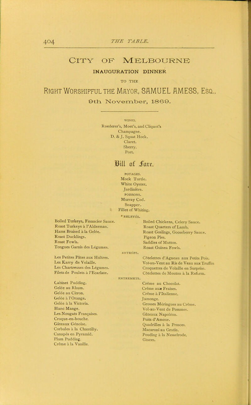 City ok mklbournk INAUGURATION DINNER TO THE Right Worshipful THE Mayor, SAMUEL AMESS, Esq.. 0th. November, 18G9. Roederer’s, Moet*s, and Cliquot*s Champagne. D. & J. Squat Hock. Claret. Sherry. Port. Sill of iTavf, Boiled Turkeys, Financier Sauce. Roast Turkeys a PAlderman. Hams Braised a la Gelee. Roast Ducklings. Roast Fowls. Tongues Gamis des Legumes. Les Petitcs Pates aux Huitres. Les Karry de Volaille. Les Chartreuses des Legumes. Filets de Poulets a PEcarlate, Cabinet Pudding. Gelee au Rhum. Gelee au Citron. Gelee a FOrange. Gelee a la Victoria. Blanc Mange. Les Nougats Frangaises. Croque-en-bouche. Gateaux G^noise. Corbules k la Chantilly. Canapes en Pyramid. Plum Pudding. Creme k la Vanille. POTAGES. Mock Turtle. White Oyster* Jardiniere. POISSONS. Murray Cod. Snapper. Fillet of Whiting. •’ RELEV^S. Boiled Chickens, Celery Sauce. Roast Quarters of Lamb. Roast Goslings, Gooseberry Sauce. Pigeon Pies. Saddles of Mutton. Roast Guinea Fowls. ENTREES. ENTREMETS. CAtelettes d’Agneau aux Petits Pois. Vol*au-Vent au Ris de Veau aux Truffcs Croquettes de Volaille en Surprise. Cbtelettes de Mouton a la Reform. Creme au Chocolat. Creme aux Fraises. Creme k ITtaliennc. Jamonge. Grosses Meringues au Creme. Vol-au-Vent de Pommes. Gdteaux Napoleon. Puits d’Amour. Quadrilles i la Princes. Macaroni au Gratin. Pouding h la Nesselrode. G laces.