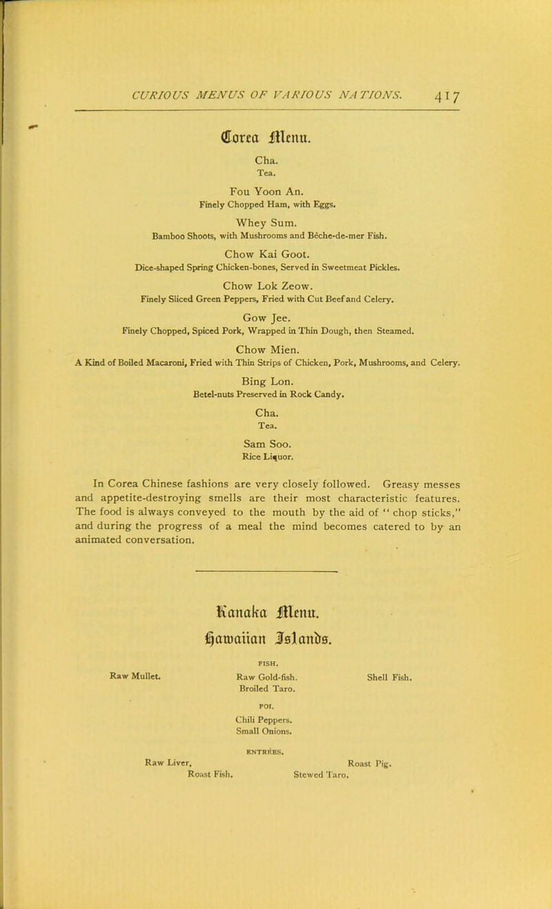 (ttorea fllcutt. Cha. Tea. Fou Yoon An. Finely Chopped Ham, with Biggs. Whey Sum. Bamboo Shoots, with Mushrooms and Beche-de-mer Fish. Chow Kai Goot. Dice-shaped Spring Chicken-bones, Served in Sweetmeat Pickles. Chow Lok Zeow. Finely Sliced Green Peppers, Fried with Cut Beef and Celery. Gow Jee. Finely Chopped, Spiced Pork, Wrapped in Thin Dough, then Steamed. Chow Mien. A Kind of Boiled Macaroni, Fried with Thin Strips of Chicken, Pork, Mushrooms, and Celery. Bing Lon. Betel-nuts Preserved in Rock Candy. Cha. Tea. Sam Soo. Rice Liquor. In Corea Chinese fashions are very closely followed. Greasy messes and appetite-destroying smells are their most characteristic features. The food is always conveyed to the mouth by the aid of “ chop sticks,” and during the progress of a meal the mind becomes catered to by an animated conversation. Kanaka JHenu. ^amaiian Islanlr0. FISH, Raw Mullet. Raw Gold-fish. Shell Fish. Broiled Taro. POI. Chili Peppers. Small Onions. Raw Liver. Roast Fish, kntriIes. Roast Pig, Stewed Taro,