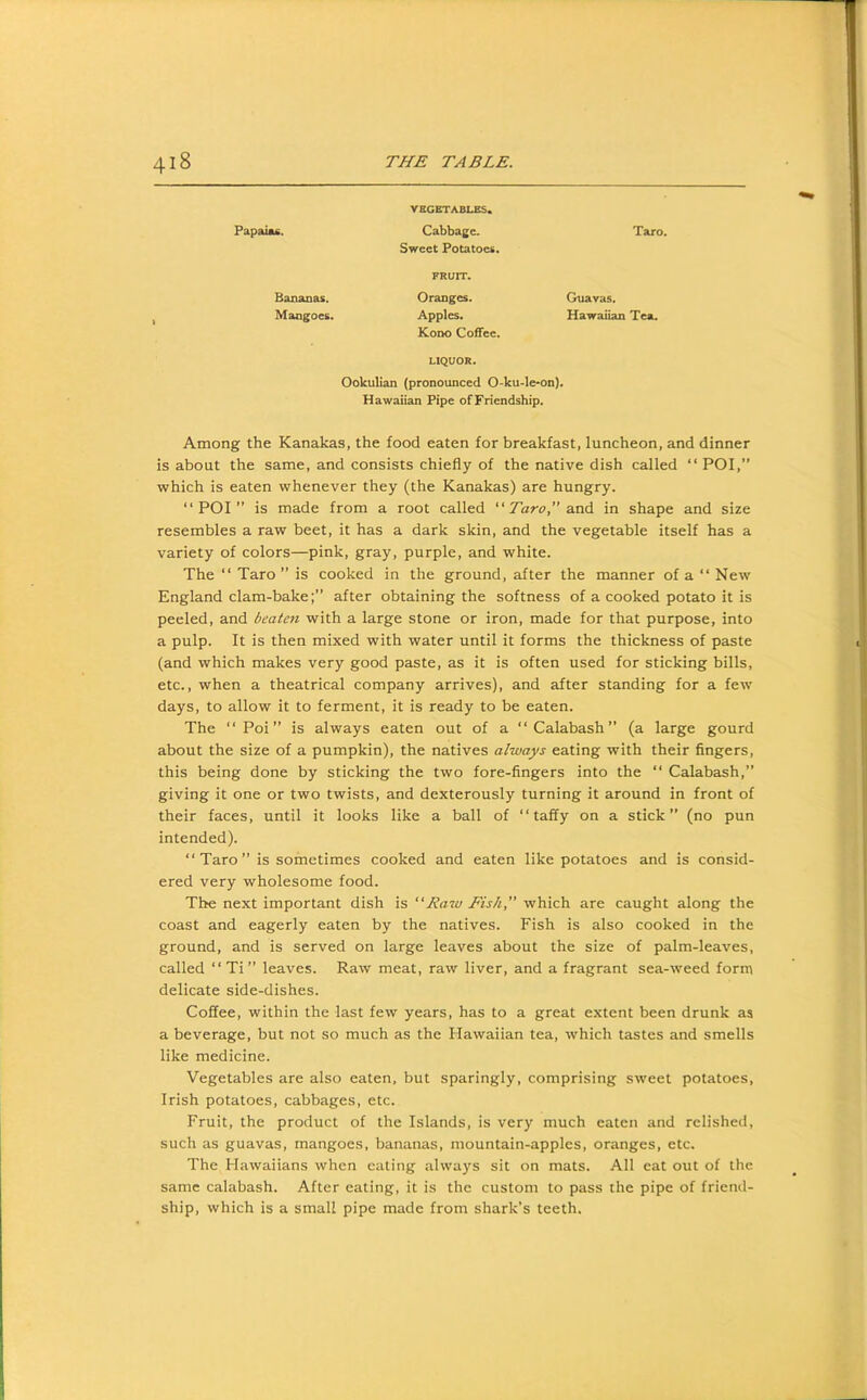 Papaiafi. VBGSTABLES. Cabbage. Sweet Potatoes. Taro. FRUIT. Bananas. Mangoes. Oranges. Apples. Guavas. Hawaiian Tea. Kono Coffee. LIQUOR. Ookulian (pronounced 0-ku-le-on). Hawaiian Pipe ofFriendship. Among the Kanakas, the food eaten for breakfast, luncheon, and dinner is about the same, and consists chiefly of the native dish called “ POI, which is eaten whenever they (the Kanakas) are hungry. “POI” is made from a root called “Taro SloA in shape and size resembles a raw beet, it has a dark skin, and the vegetable itself has a variety of colors—pink, gray, purple, and white. The “ Taro ” is cooked in the ground, after the manner of a “ New England clam-bake;” after obtaining the softness of a cooked potato it is peeled, and beaten with a large stone or iron, made for that purpose, into a pulp. It is then mixed with water until it forms the thickness of paste (and which makes very good paste, as it is often used for sticking bills, etc., when a theatrical company arrives), and after standing for a few days, to allow it to ferment, it is ready to be eaten. The “ Poi ” is always eaten out of a “Calabash” (a large gourd about the size of a pumpkin), the natives always eating with their fingers, this being done by sticking the two fore-fingers into the “ Calabash,” giving it one or two twists, and dexterously turning it around in front of their faces, until it looks like a ball of “taffy on a stick” (no pun intended). “Taro” is sometimes cooked and eaten like potatoes and is consid- ered very wholesome food. The next important dish is “Raw Fish, which are caught along the coast and eagerly eaten by the natives. Fish is also cooked in the ground, and is served on large leaves about the size of palm-leaves, called “Ti” leaves. Raw meat, raw liver, and a fragrant sea-weed form delicate side-dishes. Coffee, within the last few years, has to a great extent been drunk as a beverage, but not so much as the Hawaiian tea, which tastes and smells like medicine. Vegetables are also eaten, but sparingly, comprising sweet potatoes, Irish potatoes, cabbages, etc. Fruit, the product of the Islands, is very much eaten and relished, such as guavas, mangoes, bananas, mountain-apples, oranges, etc. The Hawaiians when eating always sit on mats. All eat out of the same calabash. After eating, it is the custom to pass the pipe of friend- ship, which is a small pipe made from shark’s teeth.