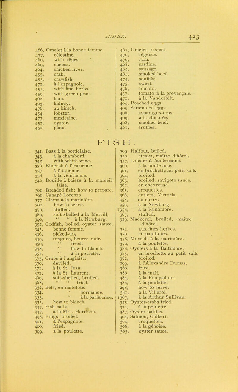 466, Omelet a la bonne femme. 467, Omelet, raspail. 477, c61estine. 470, r6gence. 460, with cepes. 476, rum. 469. cheese. 468, sardine. 464, chicken liver. 465, sausage. 455, crab. 461, smoked beef. 453. crawfish. 474. soufH6e. 472, a I’espagnole. 475. sweet. 451, with fine herbs. 45h. tomato. 459. with green peas. 457, tomato a la provengale. 462, ham. 471, a la Vanderbilt. 463. kidney. 404. Poached eggs. 476, au kirsch. 405. Scrambled eggs. 454, lobster. 406, asparagus-tops. 473, mexicaine. 409, a la chicor6e. 452, oyster. 408, smoked beef. 450, plain. 407. truffles. KISH. 341, Bass k la bordelaise. 343, k la chambord. 342, with white wine. 336, Bluefish 4 I’icarienne. 337, a I’italienne. 338, a la v6nitienne. 340, Bouille-i-baisse k la marseil- laise. 301, Breaded fish; how to prepare. 391, Canap6 Lorenzo. 377, Clams k la marinifere. 300, how to serve. 376, stuffed. 389, soft shelled i la Merrill, 390, “ “ ^ la Newburg. 352, Codfish, boiled, oyster sauce. 345, bonne femme. 346, picked-up. 349, tongues, beurre noir. 350, “ fried. 348, “ how to blanch. 351, “ i la poulette. 373, Crabs i I’anglaise. 370, deviled. 371, k la St. Jean. 372, a. la St. Laurent. 369, soft-shelled, broiled. 368, “ “ fried. 332, Eels, en matelote. 334, “ normande. 333, “ a la parisienne. 335, how to blanch. 347, Fish balls. 347, a la Mrs. Harrison. 398, Frogs, broiled. 401, a I’espagnole. 400, fried. 399, a la poulette. 309, Halibut, boiled. 310, steaks, maitre d’hbtel. . 357. Lobster a I’amfericaine. 360, a la bordelaise. 361, en brochette au petit sal6. 364, broiled. 363, broiled, ravigote sauce. 362, en chevreuse. 365, croquettes. 366, cutlets, Victoria. 358, au curry. 359, a la Newburg. 1358, a la Rushmore. 367, stuffed. 329, Mackerel, broiled, maitre d’hotel. 331, aux fines herbes. 330, en papillotes. 378, Mussels a la marini^re. 379, a la poulette. 388, Oysters a la Baltimore. 385, en brochette au petit sal6. 382, - broiled. 299, a I’Alexandre Dumas. 380, fried. 386, a la mail. 384, a la Pompadour. 383, a la poulette. 298, how to serve. 381, a la Villeroi. 1367, a la Arthur Sullivan. 375. Oyster-crabs fried. 374, a la poulette. 387, Oyster patties. 304, Salmon, Colbert. 364, croquettes. 306, a la g^noise. 303. oyster sauce.