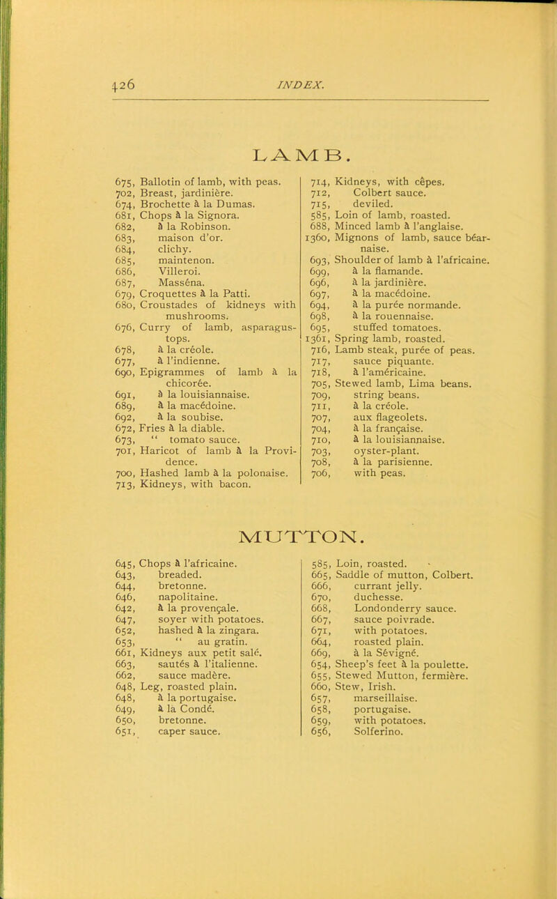 IvAMB. 675, Ballotin of lamb, with peas. 702, Breast, jardiniere. 674, Brochette 4 la Dumas. 681, Chops a. la Signora. 682, a la Robinson. 683, maison d’or. 684, clichy. 685, maintenon. 686, Villeroi. 687, Mass6na. 679, Croquettes a la Patti. 680, Croustades of kidneys with mushrooms^ 676, Curry of lamb, asparagus- tops. 678, a la creole. 677, a I’indienne. 690, Epigrammes of lamb a la chicorfee. 691, a la louisiannaise. 689, a la macedoine. 692, a la soubise. 672, Fries a la diable. 673, “ tomato sauce. 701, Haricot of lamb a la Provi- dence. 700, Hashed lamb a la polonaise. 713, Kidneys, with bacon. 714, Kidneys, with cepes. 712, Colbert sauce. 715, deviled. 585, Loin of lamb, roasted. 688, Minced lamb a I’anglaise. 1360, Mignons of lamb, sauce b6ar- naise. 693, Shoulder of lamb a I’africaine. 699, a la flamande. 696, a la jardiniere. 697, a la macedoine. 694, a la puree normande. 698, a la rouennaise. 695, stuffed tomatoes. 1361, Spring lamb, roasted. 716, Lamb steak, pur^e of peas. 717, sauce piquante. 718, a l’am6ricaine. 705, Stewed lamb, Lima beans. 709, string beans. 711, a la creole. 707, aux flageolets. 704, a la fran5aise. 710, a la louisiannaise. 703, oyster-plant. 708, a la parisienne. 706, with peas. NUJ'T'TON. 645, Chops a I’africaine. 643, breaded. 644, bretonne. 646, napolitaine. 642, a la provengale. 647, soyer with potatoes. 652, hashed a la zingara. 653, “ au gratin. 661, Kidneys aux petit sale. 663, saut6s a I’italienne. 662, sauce mad^re. 648, Leg, roasted plain. 648, a la portugaise. 649, a la Cond6. 650, bretonne. 651, caper sauce. 585, Loin, roasted. 665, Saddle of mutton, Colbert. 666, currant jelly. 670, duchesse. 668, Londonderry sauce. 667, sauce poivrade. 671, with potatoes. 664, roasted plain. 669, a la Sfevign^. 654, Sheep’s feet a la poulette. 655, Stewed Mutton, fermi^re. 660, Stew, Irish. 657, marseillaise. 658, portugaise. 659, with potatoes. 656, Solferino.