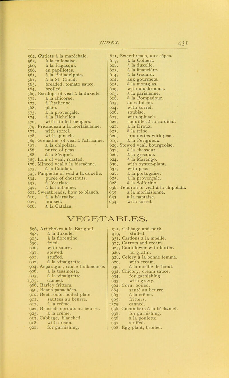 562, Olitlets ^ la mar6chale. 563, a la milanaise. 560, S, la Pagasqui. 566, en papillotes. 565, a la Philadelphia. 561, k la St. Cloud. 563, breaded, tomato sauce. 564, broiled. 569, Escalops of veal a la duxelle 571, a la chicor6e. 572, a I’italienne. 568, plain. 573, a la proven9ale. 574, a la Richelieu. 570, with stuffed peppers. 579, Fricandeau a la morlaisienne. 577, with sorrel. 578, with spinach. 589, Grenadins of veal a I’africaine. 587, ^ la chipolata. 586, puree of peas. 588, i la S6vign6. 585, Loin of veal, roasted. 576, Minced veal a la biscaenne. 575, S, la Catalan. 595, Panpiette of veal a la duxelle. 594, pur6e of chestnuts. 593, a I’bcarlate. 592, a la faubonne. 601, Sweetbreads, how to blanch. 610, a la bearnaise. 602, braised. 616, k la Catalan. I 611, Sweetbreads, aux cepes. 617, a la Colbert. 608, la duxelle. 603, ^ la financi^re. 614, k la Godard. 612, aux gourmets. 615, 3. la montglas. 609, with mushrooms. 613, 3 la parisienne. 618, 3 la Pompadour. 605, au salpicon. 604, with sorrel. 606, soubise. 607, with spinach. 622, coquilles 3 la cardinal. 621, a la Dreux. 623, 3 la reine. 620, croquettes with peas. 619, 3 la P6rigueux. 629, Stewed veal, bourgeoise. 632, 3 la chasseur. 626, 3 la grecque. 624, 3 la Marengo. 630, with oyster-plant. 631, with peas. 627, a la portugaise. 625, a la proven^ale. 628, 3 la Solferino. 636, Tendron of veal a la chipolata. 635, a la morlaisienne. 633, a la nantaise. 634, with sorrel. VKOETABIvKS. 896, Artichokes a la Barigoul. 898, a la duxelle. 903, a la florentine. 899, fried. 900, with sauce. 897, stewed. 901, stuffed. 902, 3 la vinaigrette. 904, Asparagus, sauce hollandaise. 906, 3 la tessinoise. 905, 3 la vinaigrette. 1375, canned. 966, Barley fritters. 950, Beans panach6es. 910, Beet-roots, boiled plain. 911, saut6es au beurre. 912, 3 la creme. 922, Brussels sprouts au beurre. 923, 3 la creme. 917, Cabbage, blanched. 918, with cream. 920, for garnishing. 921, Cabbage and pork. 919, stuffed. 931, Cardons 3 la moelle, 927, Carrots and cream. 925, Cauliflower with butter. 926, au gratin. 928, Celery 3 la bonne femme. 929, with cream. 930, 3 la moelle de boeuf. 932, Chicory, cream sauce. 934, for garnishing. 933, with gravy. 962, Corn, boiled. 964, saut6 au beurre. 963, 3 la creme. 965, fritters. 1375, canned. 936, Cucumbers 3 la b6chamel. 938, for garnishing. 936, 3 la poulette. 937, stuffed. 908, Egg-plant, broiled.