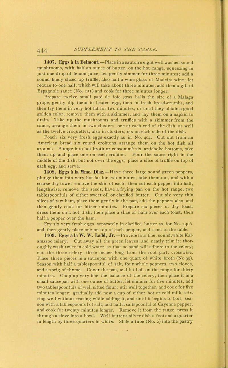 14-07. Eg'gs a la Belmont.—Place in a sautoire eight well washed sound mushrooms, with half an ounce of butter, on the hot range, squeezing in just one drop of lemon juice, let gently simmer for three minutes; add a sound finely sliced up truffle, also half a wine glass of Madeira wine; let reduce to one half, which will take about three minutes, add then a gill of Espagnole sauce (No. 151) and cook for three minutes longer. Prepare twelve small pat6 de foie gras balls the size of a Malaga grape, gently dip them in beaten egg, then in fresh bread-crumbs, and then fry them in very hot fat for two minutes, or until they obtain a good golden color, remove them with a skimmer, and lay them on a napkin to drain. Take up the mushrooms and truffles with a skimmer from the sauce, arrange them in two clusters, one at each end of the dish, as well as the twelve croquettes, also in clusters, six on each side of the dish. Poach six very fresh eggs exactly as in No. 404. Cut out from an American bread six round croutons, arrange them on the hot dish all around. Plunge into hot broth or consomm6 six artichoke bottoms, take them up and place one on each crouton. Pour the sauce right in the middle of the dish, but not over the eggs; place a slice of truffle on top of each egg, and serve. 1408. Eggs ^ la Mme. Diaz.—Have three large sound green peppers, plunge them into very hot fat for two minutes, take them out, and with a coarse dry towel remove the skin of each; then cut each pepper into half, lengthwise, remove the seeds, have a frying pan on the hot range, two tablespoonfuls of either sweet oil or clarified butter. Cut six very thin slices of raw ham, place them gently in the pan, add the peppers also, and then gently cook for fifteen minutes. Prepare six pieces of dry toast, dress them on a hot dish, then place a slice of ham over each toast, then half a pepper over the ham. Fry six very fresh eggs separately in clarified butter as for No. 1406, and then gently place one on top of each pepper, and send to the table. 1409. EggsillaW. W. Ladd, Jr.—Provide four fine, sound,white Kal- amazoo celery. Cut away all the green leaves, and neatly trim it; thor- oughly wash twice in cold water, so that no sand will adhere to the celery; cut the three celery, three inches long from the root part, crosswise. Place three pieces in a saucepan with one quart of white broth (No gg). Season with half a tablespoonful of salt, four whole peppers, two cloves, and a sprig of thyme. Cover the pan, and let boil on the range for thirty minutes. Chop up very fine the balance of the celery, then place it in a small saucepan with one ounce of butter, let simmer for five minutes, add two tablespoonfuls of well sifted flour; stir well together, and cook for five minutes longer; gradually add now a cup of either hot or cold milk, stir- ring well without ceasing while adding it, and until it begins to boil; sea- son with a tablespoonful of salt, and half a saltspoonful of Cayenne pepper, and cook for twenty minutes longer. Remove it from the range, press it through a sieve into a bowl. Well butter a silver dish a foot and a quarter in length by three-quarters in width. Slide a tube (No. 2) into the pastry